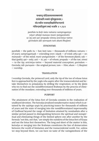 TEXT 34
पाुकोिटशतवरसगो
वायोरथािप मनसो मुिनपुवानाम ्।
सोऽि यपदसीिविचते
गोिवमािदपुषं तमहं भजािम ॥ ५.३४॥
panthās tu koṭi-śata-vatsara-sampragamyo
vāyor athāpi manaso muni-puṅgavānām
so ’py asti yat-prapada-sīmny avicintya-tattve
govindam ādi-puruṣaṁ tam ahaṁ bhajāmi
SYNONYMS
panthāḥ — the path; tu — but; koṭi-śata — thousands of millions; vatsara —
of years; sampragamyaḥ — extending over; vāyoḥ — of wind; atha api — or;
manasaḥ— of the mind; muni-puṅgavānām — of the foremost jñānīs; saḥ —
that (path); api— only; asti — is; yat — of whom; prapada — of the toe; sīmni
— to the tip; avicintya-tattve — beyond material conception; govindam —
Govinda; ādi-puruṣam— the original person; tam — Him; aham — I; bhajāmi
— worship.
TRANSLATION
I worship Govinda, the primeval Lord, only the tip of the toe of whose lotus
feet is approached by the yogīs who aspire after the transcendental and be-
take themselves to prāṇāyāma by drilling the respiration; or by the jïānīs
who try to find out the nondifferentiated Brahman by the process of elimi-
nation of the mundane, extending over thousands of millions of years.
PURPORT
The attainment of the lotus feet of Govinda consists in the realization of
unalloyed devotion. The kaivalya (realized nonalternative state) which is at-
tained by the aṣṭāṅga-yogis by practicing trance for thousands of millions
of years and the state of merging into the nondifferentiated impersonality
of Godhead beyond the range of limitation attained by nondualists after a
similar period passed in distinguishing between the spiritual and nonspir-
itual and eliminating things of the limited sphere one after another by the
formula "not this, not that," are simply the outskirts of the lotus feet of Kṛṣṇa
and not the lotus feet themselves. The long and short of the matter is this,
kaivalya or merging into the Brahman constitutes the line of demarcation
between the world of limitation and the transcendental world. For, unless
we step beyond them, we can have no taste of the variegatedness of the
 