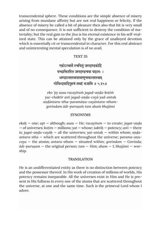 transcendental sphere. These conditions are the simple absence of misery
arising from mundane affinity but are not real happiness or felicity. If the
absence of misery be called a bit of pleasure then also that bit is very small
and of no consequence. It is not sufficient to destroy the condition of ma-
teriality; but the real gain to the jīva is his eternal existence in his self-real-
ized state. This can be attained only by the grace of unalloyed devotion
which is essentially cit or transcendental in character. For this end abstract
and uninteresting mental speculation is of no avail.
TEXT 35
एकोऽसौ रचियतुं जगदडकोिटं
यिरि जगदडचया यदः ।
अडारपरमाणुचयारम ्
गोिवमािदपुषं तमहं भजािम ॥ ५.३५॥
eko ’py asau racayituṁ jagad-aṇḍa-koṭiṁ
yac-chaktir asti jagad-aṇḍa-cayā yad-antaḥ
aṇḍāntara-stha-paramāṇu-cayāntara-stham-
govindam ādi-puruṣaṁ tam ahaṁ bhajāmi
SYNONYMS
ekaḥ — one; api — although; asau — He; racayitum — to create; jagat-aṇḍa
— of universes; koṭim — millions; yat — whose; śaktiḥ — potency; asti — there
is; jagat-aṇḍa-cayāḥ — all the universes; yat-antaḥ — within whom; aṇḍa-
antara-stha — which are scattered throughout the universe; parama-aṇu-
caya — the atoms; antara-stham — situated within; govindam — Govinda;
ādi-puruṣam — the original person; tam — Him; aham — I; bhajāmi — wor-
ship.
TRANSLATION
He is an undifferentiated entity as there is no distinction between potency
and the possessor thereof. In His work of creation of millions of worlds, His
potency remains inseparable. All the universes exist in Him and He is pre-
sent in His fullness in every one of the atoms that are scattered throughout
the universe, at one and the same time. Such is the primeval Lord whom I
adore.
 