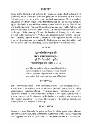 PURPORT
Kṛṣṇa is the highest of all entities. In Him is an entity which is termed cit
(spiritual) which is distinct from the principle of limitation. By His incon-
ceivable power, He can at will create numberless universes. All the mundane
universes owe their origin to the transformation of His external potency.
Again His abode is beyond human conception; since all worlds, limited and
spiritual (cit) exist in Him and He resides simultaneously in His fullness and
entirety in all the atoms in all the worlds. All-pervasiveness is only a local-
ized aspect of the majesty of Kṛṣṇa, the Lord of all. Though He is all-perva-
sive yet in His existence everywhere in a medium shape consists His spir-
itual Lordship beyond human conception. This argument favors the doc-
trine of simultaneous inconceivable distinction and nondistinction, and
knocks down the contaminating Māyāvāda and other allied doctrines.
TEXT 36
यावभािवतिधयो मनुजाथैव
सा पमिहमासनयानभूषाः ।
सूैयमेव िनगमिथतैः ुवि
गोिवमािदपुषं तमहं भजािम ॥ ५.३६॥
yad-bhāva-bhāvita-dhiyo manujās tathaiva
samprāpya rūpa-mahimāsana-yāna-bhūṣāḥ
sūktair yam eva nigama-prathitaiḥ stuvanti
govindam ādi-puruṣaṁ tam ahaṁ bhajāmi
SYNONYMS
yat — for whom; bhāva — with devotion; bhāvita — are imbued; dhiyaḥ —
whose hearts; manujāḥ — men; tathā eva — similarly; samprāpya — having
gained; rūpa— beauty; mahima — greatness; āsana — thrones; yāna — con-
veyances; bhūṣāḥ — and ornaments; sūktaiḥ — by Vedic hymns; yam —
whom; eva — certainly; nigama— by the Vedas; prathitaiḥ — told; stuvanti —
offer praise; govindam — Govinda; ādi-puruṣam — the original person; tam
— Him; aham — I; bhajāmi — worship.
TRANSLATION
I adore the same Govinda, the primeval Lord, in whose praise men, who are
imbued with devotion, sing the mantra-sūktas told by the Vedas, by gaining
their appropriate beauty, greatness, thrones, conveyances and ornaments.
 