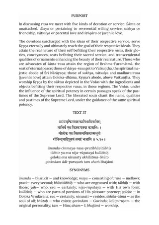 PURPORT
In discussing rasa we meet with five kinds of devotion or service. Śānta or
unattached, dāsya or pertaining to reverential willing service, sakhya or
friendship, vātsalya or parental love and śṛṅgāra or juvenile love.
The devotees surcharged with the ideas of their respective service, serve
Kṛṣṇa eternally and ultimately reach the goal of their respective ideals. They
attain the real nature of their self befitting their respective rasas, their glo-
ries, conveyances, seats befitting their sacred service, and transcendental
qualities of ornaments enhancing the beauty of their real nature. Those who
are advocates of śānta-rasa attain the region of Brahma-Paramātmā, the
seat of eternal peace; those of dāsya-rasa get to Vaikuṇṭha, the spiritual ma-
jestic abode of Śrī Nārāyaṇa; those of sakhya, vātsalya and madhura-rasa
(juvenile love) attain Goloka-dhāma, Kṛṣṇa's abode, above Vaikuṇṭha. They
worship Kṛṣṇa by the sūktas depicted in the Vedas with the ingredients and
objects befitting their respective rasas, in those regions. The Vedas, under
the influence of the spiritual potency in certain passages speak of the pas-
times of the Supreme Lord. The liberated souls chant the name, qualities
and pastimes of the Supreme Lord, under the guidance of the same spiritual
potency.
TEXT 37
आनिचयरसितभािवतािभस ्
तािभय एव िनजपतया कलािभः ।
गोलोक एव िनवसिखलाभूतो
गोिवमािदपुषं तमहं भजािम ॥ ५.३७॥
ānanda-cinmaya-rasa-pratibhāvitābhis
tābhir ya eva nija-rūpatayā kalābhiḥ
goloka eva nivasaty akhilātma-bhūto
govindam ādi-puruṣaṁ tam ahaṁ bhajāmi
SYNONYMS
ānanda — bliss; cit — and knowledge; maya — consisting of; rasa — mellows;
prati— every second; bhāvitābhiḥ — who are engrossed with; tābhiḥ — with
those; yaḥ— who; eva — certainly; nija-rūpatayā — with His own form;
kalābhiḥ — who are parts of portions of His pleasure potency; goloke — in
Goloka Vṛndāvana; eva — certainly; nivasati — resides; akhila-ātma — as the
soul of all; bhūtaḥ — who exists; govindam — Govinda; ādi-puruṣam — the
original personality; tam — Him; aham— I; bhajāmi — worship.
 