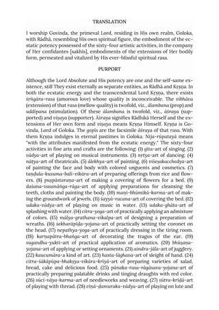 TRANSLATION
I worship Govinda, the primeval Lord, residing in His own realm, Goloka,
with Rādhā, resembling His own spiritual figure, the embodiment of the ec-
static potency possessed of the sixty-four artistic activities, in the company
of Her confidantes [sakhīs], embodiments of the extensions of Her bodily
form, permeated and vitalized by His ever-blissful spiritual rasa.
PURPORT
Although the Lord Absolute and His potency are one and the self-same ex-
istence, still They exist eternally as separate entities, as Rādhā and Kṛṣṇa. In
both the ecstatic energy and the transcendental Lord Kṛṣṇa, there exists
śṛṅgāra-rasa (amorous love) whose quality is inconceivable. The vibhāva
(extension) of that rasa (mellow quality) is twofold, viz., ālambana (prop) and
uddīpana (stimulation). Of these ālambana is twofold, viz., āśraya (sup-
ported) and viṣaya (supporter). Āśraya signifies Rādhikā Herself and the ex-
tensions of Her own form and viṣaya means Kṛṣṇa Himself. Kṛṣṇa is Go-
vinda, Lord of Goloka. The gopīs are the facsimile āśraya of that rasa. With
them Kṛṣṇa indulges in eternal pastimes in Goloka. Nija-rūpatayā means
"with the attributes manifested from the ecstatic energy." The sixty-four
activities in fine arts and crafts are the following: (1) gīta-art of singing. (2)
vādya-art of playing on musical instruments. (3) nṛtya-art of dancing. (4)
nāṭya-art of theatricals. (5) ālekhya-art of painting. (6) viśeṣakacchedya-art
of painting the face and body with colored unguents and cosmetics. (7)
taṇḍula-kusuma-balī-vikāra-art of preparing offerings from rice and flow-
ers. (8) puṣpāstaraṇa-art of making a covering of flowers for a bed. (9)
daśana-vasanāṅga-rāga-art of applying preparations for cleansing the
teeth, cloths and painting the body. (10) maṇi-bhūmikā-karma-art of mak-
ing the groundwork of jewels. (11) śayyā-racana-art of covering the bed. (12)
udaka-vādya-art of playing on music in water. (13) udaka-ghāta-art of
splashing with water. (14) citra-yoga-art of practically applying an admixture
of colors. (15) mālya-grathana-vikalpa-art of designing a preparation of
wreaths. (16) śekharāpīḍa-yojana-art of practically setting the coronet on
the head. (17) nepathya-yoga-art of practically dressing in the tiring room.
(18) karṇapātra-bhaṅga-art of decorating the tragus of the ear. (19)
sugandha-yukti-art of practical application of aromatics. (20) bhūṣaṇa-
yojana-art of applying or setting ornaments. (21) aindra-jāla-art of jugglery.
(22) kaucumāra-a kind of art. (23) hasta-lāghava-art of sleight of hand. (24)
citra-śākāpūpa-bhakṣya-vikāra-kriyā-art of preparing varieties of salad,
bread, cake and delicious food. (25) pānaka-rasa-rāgāsava-yojana-art of
practically preparing palatable drinks and tinging draughts with red color.
(26) sūcī-vāya-karma-art of needleworks and weaving. (27) sūtra-krīḍā-art
of playing with thread. (28) vīṇā-ḍamuraka-vādya-art of playing on lute and
 