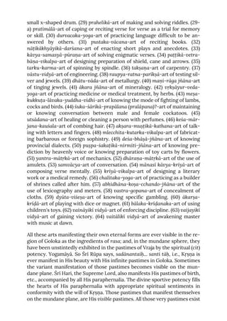 small x-shaped drum. (29) prahelikā-art of making and solving riddles. (29-
a) pratimālā-art of caping or reciting verse for verse as a trial for memory
or skill. (30) durvacaka-yoga-art of practicing language difficult to be an-
swered by others. (31) pustaka-vācana-art of reciting books. (32)
nāṭikākhyāyikā-darśana-art of enacting short plays and anecdotes. (33)
kāvya-samasyā-pūraṇa-art of solving enigmatic verses. (34) paṭṭikā-vetra-
bāṇa-vikalpa-art of designing preparation of shield, cane and arrows. (35)
tarku-karma-art of spinning by spindle. (36) takṣaṇa-art of carpentry. (37)
vāstu-vidyā-art of engineering. (38) raupya-ratna-parīkṣā-art of testing sil-
ver and jewels. (39) dhātu-vāda-art of metallurgy. (40) maṇi-rāga jñāna-art
of tinging jewels. (41) ākara jñāna-art of mineralogy. (42) vṛkṣāyur-veda-
yoga-art of practicing medicine or medical treatment, by herbs. (43) meṣa-
kukkuṭa-lāvaka-yuddha-vidhi-art of knowing the mode of fighting of lambs,
cocks and birds. (44) śuka-śārikā-prapālana (pralāpana)?-art of maintaining
or knowing conversation between male and female cockatoos. (45)
utsādana-art of healing or cleaning a person with perfumes. (46) keśa-mār-
jana-kauśala-art of combing hair. (47) akṣara-muṣṭikā-kathana-art of talk-
ing with letters and fingers. (48) mlecchita-kutarka-vikalpa-art of fabricat-
ing barbarous or foreign sophistry. (49) deśa-bhāṣā-jñāna-art of knowing
provincial dialects. (50) puṣpa-śakaṭikā-nirmiti-jñāna-art of knowing pre-
diction by heavenly voice or knowing preparation of toy carts by flowers.
(51) yantra-mātṛkā-art of mechanics. (52) dhāraṇa-mātṛkā-art of the use of
amulets. (53) samvācya-art of conversation. (54) mānasī kāvya-kriyā-art of
composing verse mentally. (55) kriyā-vikalpa-art of designing a literary
work or a medical remedy. (56) chalitaka-yoga-art of practicing as a builder
of shrines called after him. (57) abhidhāna-koṣa-cchando-jñāna-art of the
use of lexicography and meters. (58) vastra-gopana-art of concealment of
cloths. (59) dyūta-viśeṣa-art of knowing specific gambling. (60) ākarṣa-
krīḍā-art of playing with dice or magnet. (61) bālaka-krīḍanaka-art of using
children's toys. (62) vaināyikī vidyā-art of enforcing discipline. (63) vaijayikī
vidyā-art of gaining victory. (64) vaitālikī vidyā-art of awakening master
with music at dawn.
All these arts manifesting their own eternal forms are ever visible in the re-
gion of Goloka as the ingredients of rasa; and, in the mundane sphere, they
have been unstintedly exhibited in the pastimes of Vraja by the spiritual (cit)
potency. Yogamāyā. So Śrī Rūpa says, sadānantaiḥ... santi tāḥ, i.e., Kṛṣṇa is
ever manifest in His beauty with His infinite pastimes in Goloka. Sometimes
the variant manifestation of those pastimes becomes visible on the mun-
dane plane. Śrī Hari, the Supreme Lord, also manifests His pastimes of birth,
etc., accompanied by all His paraphernalia. The divine sportive potency fills
the hearts of His paraphernalia with appropriate spiritual sentiments in
conformity with the will of Kṛṣṇa. Those pastimes that manifest themselves
on the mundane plane, are His visible pastimes. All those very pastimes exist
 