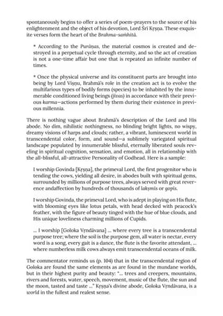 spontaneously begins to offer a series of poem-prayers to the source of his
enlightenment and the object of his devotion, Lord Śrī Kṛṣṇa. These exquis-
ite verses form the heart of the Brahma-saṁhitā.
* According to the Purāṇas, the material cosmos is created and de-
stroyed in a perpetual cycle through eternity, and so the act of creation
is not a one-time affair but one that is repeated an infinite number of
times.
* Once the physical universe and its constituent parts are brought into
being by Lord Viṣṇu, Brahmā’s role in the creation act is to evolve the
multifarious types of bodily forms (species) to be inhabited by the innu-
merable conditioned living beings (jīvas) in accordance with their previ-
ous karma—actions performed by them during their existence in previ-
ous millennia.
There is nothing vague about Brahmā’s description of the Lord and His
abode. No dim, nihilistic nothingness, no blinding bright lights, no wispy,
dreamy visions of harps and clouds; rather, a vibrant, luminescent world in
transcendental color, form, and sound—a sublimely variegated spiritual
landscape populated by innumerable blissful, eternally liberated souls rev-
eling in spiritual cognition, sensation, and emotion, all in relationship with
the all-blissful, all-attractive Personality of Godhead. Here is a sample:
I worship Govinda [Kṛṣṇa], the primeval Lord, the first progenitor who is
tending the cows, yielding all desire, in abodes built with spiritual gems,
surrounded by millions of purpose trees, always served with great rever-
ence andaffection by hundreds of thousands of lakṣmīs or gopīs.
I worship Govinda, the primeval Lord, who is adept in playing on His flute,
with blooming eyes like lotus petals, with head decked with peacock’s
feather, with the figure of beauty tinged with the hue of blue clouds, and
His unique loveliness charming millions of Cupids.
... I worship [Goloka Vṛndāvana] ... where every tree is a transcendental
purpose tree; where the soil is the purpose gem, all water is nectar, every
word is a song, every gait is a dance, the flute is the favorite attendant, ...
where numberless milk cows always emit transcendental oceans of milk.
The commentator reminds us (p. 104) that in the transcendental region of
Goloka are found the same elements as are found in the mundane worlds,
but in their highest purity and beauty: “... trees and creepers, mountains,
rivers and forests, water, speech, movement, music of the flute, the sun and
the moon, tasted and taste ...” Kṛṣṇa’s divine abode, Goloka Vṛndāvana, is a
world in the fullest and realest sense.
 