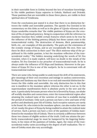 in their nonvisible form in Goloka beyond the ken of mundane knowledge.
In His visible pastimes Kṛṣṇa sojourns in Gokula, Mathurā and Dvārakā.
Those pastimes that are nonvisible in those three places, are visible in their
spiritual sites of Vṛndāvana.
From the conclusions just stated it is clear that there is no distinction be-
tween the visible and nonvisible pastimes. The apostle Jīva Gosvāmī in his
commentary on this śloka as well as in the gloss of Ujjvala-nīlamaṇi and in
Kṛṣṇa-sandarbha remarks that "the visible pastimes of Kṛṣṇa are the crea-
tion of His cit (spiritual) potency. Being in conjunction with the reference to
mundane function they exhibit certain features which seem to be true by
the influence of the limiting potency (Māyā); but these cannot exist in the
transcendental reality. The destruction of demons, illicit paramourship,
birth, etc., are examples of this peculiarity. The gopīs are the extensions of
the ecstatic energy of Kṛṣṇa, and so are exceptionally His own. How can
there be illicit connection in their case? The illicit mistress-ship of the go-
pīsfound in His visible pastime, is but the mundane reflection of the tran-
scendental reality." The hidden meaning underlying the words of Śrī Jīva
Gosvāmī, when it is made explicit, will leave no doubt in the minds of the
readers. Śrī Jīva Gosvāmī is our preacher of transcendental truth. So he is
always under the influence of Śrī Rūpa and Sanātana. Moreover in the pas-
times of Kṛṣṇa Śrī Jīva is one of the mañjarīs. So he is conversant with all
transcendental realities.
There are some who, being unable to understand the drift of his statements,
give meanings of their own invention and indulge in useless controversies.
Śrī Rūpa and Sanātana say that there is no real and essential distinction be-
tween the līlās visible and nonvisible, the only distinction lies in this that
one is manifest in the mundane sphere whereas the other is not so. In the
supermundane manifestation there is absolute purity in the seer and the
seen. A particularly fortunate person when he is favored by Kṛṣṇa, can shake
off worldly shackles and connections, enter the transcendental region after
attaining the realized taste of the varieties of rasa that is available during
the period of novitiate. Only such a person can have a view and taste of the
perfect and absolutely pure līlā of Goloka. Such receptive natures are rarely
to be found. He, who exists in the mundane sphere, can also realize the taste
of cid-rasaby the grace of Kṛṣṇa by being enabled to attain the realized state
of service. Such a person can have a view of the pastimes of Goloka mani-
fested in the mundane līlā of Gokula. There is certainly a difference between
these two classes of eligible seekers of the truth. Until one attains the per-
fectly transcendental stage he must be hampered by his lingering limita-
tions, in his vision of the pastimes of Goloka. Again, the vision of the tran-
scendental reality varies according to the degree of self-realization. The vi-
sion of Goloka must also vary accordingly.
 