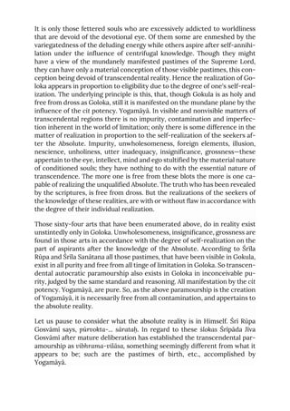 It is only those fettered souls who are excessively addicted to worldliness
that are devoid of the devotional eye. Of them some are enmeshed by the
variegatedness of the deluding energy while others aspire after self-annihi-
lation under the influence of centrifugal knowledge. Though they might
have a view of the mundanely manifested pastimes of the Supreme Lord,
they can have only a material conception of those visible pastimes, this con-
ception being devoid of transcendental reality. Hence the realization of Go-
loka appears in proportion to eligibility due to the degree of one's self-real-
ization. The underlying principle is this, that, though Gokula is as holy and
free from dross as Goloka, still it is manifested on the mundane plane by the
influence of the cit potency. Yogamāyā. In visible and nonvisible matters of
transcendental regions there is no impurity, contamination and imperfec-
tion inherent in the world of limitation; only there is some difference in the
matter of realization in proportion to the self-realization of the seekers af-
ter the Absolute. Impurity, unwholesomeness, foreign elements, illusion,
nescience, unholiness, utter inadequacy, insignificance, grossness—these
appertain to the eye, intellect, mind and ego stultified by the material nature
of conditioned souls; they have nothing to do with the essential nature of
transcendence. The more one is free from these blots the more is one ca-
pable of realizing the unqualified Absolute. The truth who has been revealed
by the scriptures, is free from dross. But the realizations of the seekers of
the knowledge of these realities, are with or without flaw in accordance with
the degree of their individual realization.
Those sixty-four arts that have been enumerated above, do in reality exist
unstintedly only in Goloka. Unwholesomeness, insignificance, grossness are
found in those arts in accordance with the degree of self-realization on the
part of aspirants after the knowledge of the Absolute. According to Śrīla
Rūpa and Śrīla Sanātana all those pastimes, that have been visible in Gokula,
exist in all purity and free from all tinge of limitation in Goloka. So transcen-
dental autocratic paramourship also exists in Goloka in inconceivable pu-
rity, judged by the same standard and reasoning. All manifestation by the cit
potency. Yogamāyā, are pure. So, as the above paramourship is the creation
of Yogamāyā, it is necessarily free from all contamination, and appertains to
the absolute reality.
Let us pause to consider what the absolute reality is in Himself. Śrī Rūpa
Gosvāmī says, pūrvokta-... sārataḥ. In regard to these ślokas Śrīpāda Jīva
Gosvāmī after mature deliberation has established the transcendental par-
amourship as vibhrama-vilāsa, something seemingly different from what it
appears to be; such are the pastimes of birth, etc., accomplished by
Yogamāyā.
 