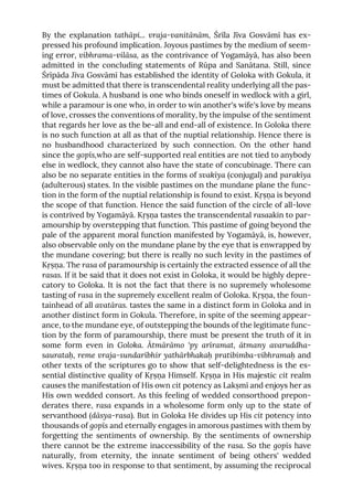 By the explanation tathāpi... vraja-vanitānām, Śrīla Jīva Gosvāmī has ex-
pressed his profound implication. Joyous pastimes by the medium of seem-
ing error, vibhrama-vilāsa, as the contrivance of Yogamāyā, has also been
admitted in the concluding statements of Rūpa and Sanātana. Still, since
Śrīpāda Jīva Gosvāmī has established the identity of Goloka with Gokula, it
must be admitted that there is transcendental reality underlying all the pas-
times of Gokula. A husband is one who binds oneself in wedlock with a girl,
while a paramour is one who, in order to win another's wife's love by means
of love, crosses the conventions of morality, by the impulse of the sentiment
that regards her love as the be-all and end-all of existence. In Goloka there
is no such function at all as that of the nuptial relationship. Hence there is
no husbandhood characterized by such connection. On the other hand
since the gopīs,who are self-supported real entities are not tied to anybody
else in wedlock, they cannot also have the state of concubinage. There can
also be no separate entities in the forms of svakīya (conjugal) and parakīya
(adulterous) states. In the visible pastimes on the mundane plane the func-
tion in the form of the nuptial relationship is found to exist. Kṛṣṇa is beyond
the scope of that function. Hence the said function of the circle of all-love
is contrived by Yogamāyā. Kṛṣṇa tastes the transcendental rasaakin to par-
amourship by overstepping that function. This pastime of going beyond the
pale of the apparent moral function manifested by Yogamāyā, is, however,
also observable only on the mundane plane by the eye that is enwrapped by
the mundane covering; but there is really no such levity in the pastimes of
Kṛṣṇa. The rasa of paramourship is certainly the extracted essence of all the
rasas. If it be said that it does not exist in Goloka, it would be highly depre-
catory to Goloka. It is not the fact that there is no supremely wholesome
tasting of rasa in the supremely excellent realm of Goloka. Kṛṣṇa, the foun-
tainhead of all avatāras. tastes the same in a distinct form in Goloka and in
another distinct form in Gokula. Therefore, in spite of the seeming appear-
ance, to the mundane eye, of outstepping the bounds of the legitimate func-
tion by the form of paramourship, there must be present the truth of it in
some form even in Goloka. Ātmārāmo 'py arīramat, ātmany avaruddha-
saurataḥ, reme vraja-sundarībhir yathārbhakaḥ pratibimba-vibhramaḥ and
other texts of the scriptures go to show that self-delightedness is the es-
sential distinctive quality of Kṛṣṇa Himself. Kṛṣṇa in His majestic cit realm
causes the manifestation of His own cit potency as Lakṣmī and enjoys her as
His own wedded consort. As this feeling of wedded consorthood prepon-
derates there, rasa expands in a wholesome form only up to the state of
servanthood (dāsya-rasa). But in Goloka He divides up His cit potency into
thousands of gopīs and eternally engages in amorous pastimes with them by
forgetting the sentiments of ownership. By the sentiments of ownership
there cannot be the extreme inaccessibility of the rasa. So the gopīs have
naturally, from eternity, the innate sentiment of being others' wedded
wives. Kṛṣṇa too in response to that sentiment, by assuming the reciprocal
 