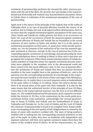sentiment of paramourship, performs the rāsaand the other amorous pas-
times with the aid of the flute, His favorite cher ami.Goloka is the transcen-
dental seat of eternally self-realized rasa, beyond limited conception. Hence
in Goloka there is realization of the sentimental assumption of the rasa of
paramourship.
Again such is the nature of the principle of the majesty that in the realm of
Vaikuṇṭha there is no rasa of parental affection towards the source of all
avatāras. But in Goloka, the seat of all superexcellent deliciousness, there is
no more than the original sentimental egoistic assumption of the same rasa.
There Nanda and Yaśodā are visibly present, but there is no occurrence of
birth. For want of the occurrence of birth the assumed egoistic sentiment
of parental affection of Nanda and Yaśodā has no foundation in the actual
existence of such entities as father and mother, but it is of the nature of
sentimental assumption on their parts, cf. jayati jana-nivāso devakī-janma-
vādaḥ, etc. For the purpose of the realization of the rasa the assumed ego-
istic sentiment is, however, eternal. In the rasa of amorous love if the cor-
responding egoistic sentiments of concubinage and paramourship be mere
eternal assumptions there is nothing to blame in them and it also does not
go against the scriptures. When those transcendental entities of Goloka be-
comes manifest in Vraja then those two egoistic sentiments become some-
what more palpable to the mundane view in the phenomenal world and
there comes to be this much difference only. In the rasa of parental affec-
tion the sentiments of Nanda and Yaśodā that they are parents becomes
manifest in the more tangible form in the pastimes of birth etc., and in the
amorous rasa the corresponding sentiments of concubinage in the respec-
tive gopīs become manifest in the forms of their marriages with Abhimanyu,
Govardhana, etc. In reality there is no such separate entity as husbandhood
of the gopīs either in Goloka or in Gokula. Hence the śāstras declare that
there is no sexual union of the gopīs with their husbands. It is also for the
same reason that the authorized teacher of the principle of rasa, Śrī Rūpa,
writes that in the transcendental amorous rasa the hero is of two different
types, viz., the wedded husband and the paramour-patiś copapatiś ceti prab-
hedāv iha viśrutāv iti. Śrī Jīva, in his commentary by his words patiḥ pura-
vanitānāṁ dvitīyo vraja-vanitānām, acknowledges the eternal paramour-
ship of Kṛṣṇa in Goloka and Gokula and the husbandhood of Kṛṣṇa in
Vaikuṇṭha and Dvārakā etc. In the Lord of Goloka and the Lord of Gokula
the character of paramourship is found in its complete form. Kṛṣṇa's delib-
erate overstepping of His own quality of self-delightedness is caused by the
desire of union with another's wedded wife. The state of being another's
wedded wife is nothing but the corresponding assumed sentiment on the
part of the gopīs. In reality they have no husbands with independent and
separate existence; still their very egoistic sentiment makes them have the
nature of the wedded wives of others. So all the characteristics, viz., that
 