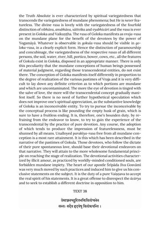 the Truth Absolute is ever characterized by spiritual variegatedness that
transcends the variegatedness of mundane phenomena; but He is never fea-
tureless. The divine rasa is lovely with the variegatedness of the fourfold
distinction of vibhāva, anubhāva, sāttvika and vyabhicāri and the rasa is ever
present in Goloka and Vaikuṇṭha. The rasa of Goloka manifests as vraja-rasa
on the mundane plane for the benefit of the devotees by the power of
Yogamāyā. Whatever is observable in gokula-rasa should be visible in go-
loka-rasa, in a clearly explicit form. Hence the distinction of paramourship
and concubinage, the variegatedness of the respective rasas of all different
persons, the soil, water, river, hill, portico, bower, cows, etc., all the features
of Gokula exist in Goloka, disposed in an appropriate manner. There is only
this peculiarity that the mundane conceptions of human beings possessed
of material judgment, regarding those transcendental entities, do not exist
there. The conception of Goloka manifests itself differently in proportion to
the degree of realization of the various pastimes of Vraja and it is very diffi-
cult to lay down any definite criterion as to which portions are mundane
and which are uncontaminated. The more the eye of devotion is tinged with
the salve of love, the more will the transcendental concept gradually mani-
fest itself. So there is no need of further hypothetical speculation which
does not improve one's spiritual appreciation, as the substantive knowledge
of Goloka is an inconceivable entity. To try to pursue the inconceivable by
the conceptual process is like pounding the empty husk of grain, which is
sure to have a fruitless ending. It is, therefore, one's bounden duty. by re-
fraining from the endeavor to know, to try to gain the experience of the
transcendental by the practice of pure devotion. Any course, the adoption
of which tends to produce the impression of featurelessness, must be
shunned by all means. Unalloyed parakīya-rasa free from all mundane con-
ception is a most rare attainment. It is this which has been described in the
narrative of the pastimes of Gokula. Those devotees, who follow the dictate
of their pure spontaneous love, should base their devotional endeavors on
that narrative. They will attain to the more wholesome fundamental princi-
ple on reaching the stage of realization. The devotional activities character-
ized by illicit amour, as practiced by worldly-minded conditioned souls, are
forbidden mundane impiety. The heart of our apostle Śrīpāda Jīva Gosvāmī
was very much moved by such practices and induced him to give us his con-
clusive statements on the subject. It is the duty of a pure Vaiṣṇava to accept
the real spirit of his statements. It is a great offense to disrespect the ācārya
and to seek to establish a different doctrine in opposition to him.
TEXT 38
ेमानिरतभििवलोचनेन
सः सदैव दयेषुिवलोकयि ।
 