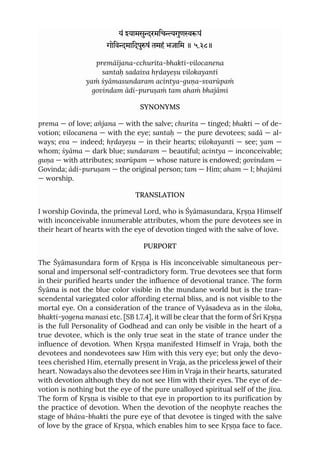 यं यामसुरमिचगुणपं
गोिवमािदपुषं तमहं भजािम ॥ ५.३८॥
premāïjana-cchurita-bhakti-vilocanena
santaḥ sadaiva hṛdayeṣu vilokayanti
yaṁ śyāmasundaram acintya-guṇa-svarūpaṁ
govindam ādi-puruṣaṁ tam ahaṁ bhajāmi
SYNONYMS
prema — of love; añjana — with the salve; churita — tinged; bhakti — of de-
votion; vilocanena — with the eye; santaḥ — the pure devotees; sadā — al-
ways; eva — indeed; hṛdayeṣu — in their hearts; vilokayanti — see; yam —
whom; śyāma — dark blue; sundaram — beautiful; acintya — inconceivable;
guṇa — with attributes; svarūpam — whose nature is endowed; govindam —
Govinda; ādi-puruṣam — the original person; tam — Him; aham — I; bhajāmi
— worship.
TRANSLATION
I worship Govinda, the primeval Lord, who is Śyāmasundara, Kṛṣṇa Himself
with inconceivable innumerable attributes, whom the pure devotees see in
their heart of hearts with the eye of devotion tinged with the salve of love.
PURPORT
The Śyāmasundara form of Kṛṣṇa is His inconceivable simultaneous per-
sonal and impersonal self-contradictory form. True devotees see that form
in their purified hearts under the influence of devotional trance. The form
Śyāma is not the blue color visible in the mundane world but is the tran-
scendental variegated color affording eternal bliss, and is not visible to the
mortal eye. On a consideration of the trance of Vyāsadeva as in the śloka,
bhakti-yogena manasi etc. [SB 1.7.4], it will be clear that the form of Śrī Kṛṣṇa
is the full Personality of Godhead and can only be visible in the heart of a
true devotee, which is the only true seat in the state of trance under the
influence of devotion. When Kṛṣṇa manifested Himself in Vraja, both the
devotees and nondevotees saw Him with this very eye; but only the devo-
tees cherished Him, eternally present in Vraja, as the priceless jewel of their
heart. Nowadays also the devotees see Him in Vraja in their hearts, saturated
with devotion although they do not see Him with their eyes. The eye of de-
votion is nothing but the eye of the pure unalloyed spiritual self of the jīva.
The form of Kṛṣṇa is visible to that eye in proportion to its purification by
the practice of devotion. When the devotion of the neophyte reaches the
stage of bhāva-bhakti the pure eye of that devotee is tinged with the salve
of love by the grace of Kṛṣṇa, which enables him to see Kṛṣṇa face to face.
 