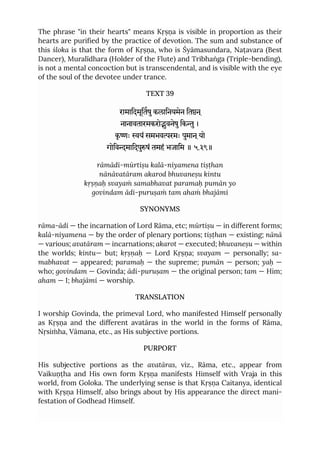 The phrase "in their hearts" means Kṛṣṇa is visible in proportion as their
hearts are purified by the practice of devotion. The sum and substance of
this śloka is that the form of Kṛṣṇa, who is Śyāmasundara, Naṭavara (Best
Dancer), Muralīdhara (Holder of the Flute) and Tribhaṅga (Triple-bending),
is not a mental concoction but is transcendental, and is visible with the eye
of the soul of the devotee under trance.
TEXT 39
रामािदमूितषुकलािनयमेन ितन ्
नानावतारमकरोुवनेषुिकु।
कृ ः यं समभवरमः पुमान ्यो
गोिवमािदपुषं तमहं भजािम ॥ ५.३९॥
rāmādi-mūrtiṣu kalā-niyamena tiṣṭhan
nānāvatāram akarod bhuvaneṣu kintu
kṛṣṇaḥ svayaṁ samabhavat paramaḥ pumān yo
govindam ādi-puruṣaṁ tam ahaṁ bhajāmi
SYNONYMS
rāma-ādi — the incarnation of Lord Rāma, etc; mūrtiṣu — in different forms;
kalā-niyamena — by the order of plenary portions; tiṣṭhan — existing; nānā
— various; avatāram — incarnations; akarot — executed; bhuvaneṣu — within
the worlds; kintu— but; kṛṣṇaḥ — Lord Kṛṣṇa; svayam — personally; sa-
mabhavat — appeared; paramaḥ — the supreme; pumān — person; yaḥ —
who; govindam — Govinda; ādi-puruṣam — the original person; tam — Him;
aham — I; bhajāmi — worship.
TRANSLATION
I worship Govinda, the primeval Lord, who manifested Himself personally
as Kṛṣṇa and the different avatāras in the world in the forms of Rāma,
Nṛsiṁha, Vāmana, etc., as His subjective portions.
PURPORT
His subjective portions as the avatāras, viz., Rāma, etc., appear from
Vaikuṇṭha and His own form Kṛṣṇa manifests Himself with Vraja in this
world, from Goloka. The underlying sense is that Kṛṣṇa Caitanya, identical
with Kṛṣṇa Himself, also brings about by His appearance the direct mani-
festation of Godhead Himself.
 
