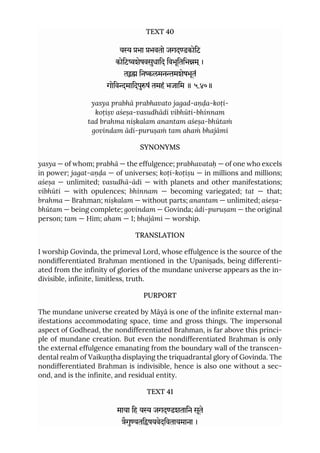 TEXT 40
य भा भवतो जगदडकोिट
कोिटशेषवसुधािद िवभूितिभम ्।
त िनलमनमशेषभूतं
गोिवमािदपुषं तमहं भजािम ॥ ५.४०॥
yasya prabhā prabhavato jagad-aṇḍa-koṭi-
koṭiṣv aśeṣa-vasudhādi vibhūti-bhinnam
tad brahma niṣkalam anantam aśeṣa-bhūtaṁ
govindam ādi-puruṣaṁ tam ahaṁ bhajāmi
SYNONYMS
yasya — of whom; prabhā — the effulgence; prabhavataḥ — of one who excels
in power; jagat-aṇḍa — of universes; koṭi-koṭiṣu — in millions and millions;
aśeṣa — unlimited; vasudhā-ādi — with planets and other manifestations;
vibhūti — with opulences; bhinnam — becoming variegated; tat — that;
brahma — Brahman; niṣkalam — without parts; anantam — unlimited; aśeṣa-
bhūtam — being complete; govindam — Govinda; ādi-puruṣam — the original
person; tam — Him; aham — I; bhajāmi — worship.
TRANSLATION
I worship Govinda, the primeval Lord, whose effulgence is the source of the
nondifferentiated Brahman mentioned in the Upaniṣads, being differenti-
ated from the infinity of glories of the mundane universe appears as the in-
divisible, infinite, limitless, truth.
PURPORT
The mundane universe created by Māyā is one of the infinite external man-
ifestations accommodating space, time and gross things. The impersonal
aspect of Godhead, the nondifferentiated Brahman, is far above this princi-
ple of mundane creation. But even the nondifferentiated Brahman is only
the external effulgence emanating from the boundary wall of the transcen-
dental realm of Vaikuṇṭha displaying the triquadrantal glory of Govinda. The
nondifferentiated Brahman is indivisible, hence is also one without a sec-
ond, and is the infinite, and residual entity.
TEXT 41
माया िह य जगदडशतािन सूते
ैगुयतिषयवेदिवतायमाना ।
 