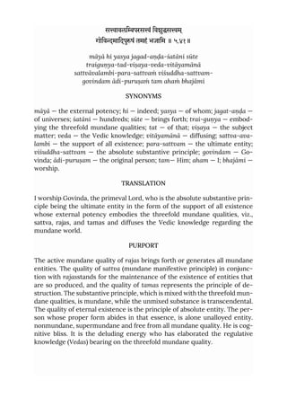 सावलिपरसं िवशुसम ्
गोिवमािदपुषं तमहं भजािम ॥ ५.४१॥
māyā hi yasya jagad-aṇḍa-śatāni sūte
traiguṇya-tad-viṣaya-veda-vitāyamānā
sattvāvalambi-para-sattvaṁ viśuddha-sattvam-
govindam ādi-puruṣaṁ tam ahaṁ bhajāmi
SYNONYMS
māyā — the external potency; hi — indeed; yasya — of whom; jagat-aṇḍa —
of universes; śatāni — hundreds; sūte — brings forth; trai-guṇya — embod-
ying the threefold mundane qualities; tat — of that; viṣaya — the subject
matter; veda — the Vedic knowledge; vitāyamānā — diffusing; sattva-ava-
lambi — the support of all existence; para-sattvam — the ultimate entity;
viśuddha-sattvam — the absolute substantive principle; govindam — Go-
vinda; ādi-puruṣam — the original person; tam— Him; aham — I; bhajāmi —
worship.
TRANSLATION
I worship Govinda, the primeval Lord, who is the absolute substantive prin-
ciple being the ultimate entity in the form of the support of all existence
whose external potency embodies the threefold mundane qualities, viz.,
sattva, rajas, and tamas and diffuses the Vedic knowledge regarding the
mundane world.
PURPORT
The active mundane quality of rajas brings forth or generates all mundane
entities. The quality of sattva (mundane manifestive principle) in conjunc-
tion with rajasstands for the maintenance of the existence of entities that
are so produced, and the quality of tamas represents the principle of de-
struction. The substantive principle, which is mixed with the threefold mun-
dane qualities, is mundane, while the unmixed substance is transcendental.
The quality of eternal existence is the principle of absolute entity. The per-
son whose proper form abides in that essence, is alone unalloyed entity.
nonmundane, supermundane and free from all mundane quality. He is cog-
nitive bliss. It is the deluding energy who has elaborated the regulative
knowledge (Vedas) bearing on the threefold mundane quality.
 