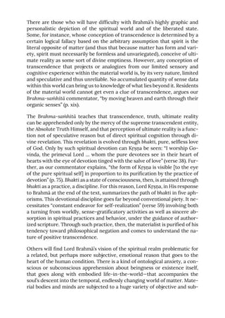 There are those who will have difficulty with Brahmā’s highly graphic and
personalistic depiction of the spiritual world and of the liberated state.
Some, for instance, whose conception of transcendence is determined by a
certain logical fallacy based on the arbitrary assumption that spirit is the
literal opposite of matter (and thus that because matter has form and vari-
ety, spirit must necessarily be formless and unvariegated), conceive of ulti-
mate reality as some sort of divine emptiness. However, any conception of
transcendence that projects or analogizes from our limited sensory and
cognitive experience within the material world is, by its very nature, limited
and speculative and thus unreliable. No accumulated quantity of sense data
within this world can bring us to knowledge of what lies beyond it. Residents
of the material world cannot get even a clue of transcendence, argues our
Brahma-saṁhitā commentator, “by moving heaven and earth through their
organic senses” (p. xix).
The Brahma-saṁhitā teaches that transcendence, truth, ultimate reality
can be apprehended only by the mercy of the supreme transcendent entity,
the Absolute Truth Himself, and that perception of ultimate reality is a func-
tion not of speculative reason but of direct spiritual cognition through di-
vine revelation. This revelation is evolved through bhakti, pure, selfless love
of God. Only by such spiritual devotion can Kṛṣṇa be seen: “I worship Go-
vinda, the primeval Lord … whom the pure devotees see in their heart of
hearts with the eye of devotion tinged with the salve of love” (verse 38). Fur-
ther, as our commentator explains, “the form of Kṛṣṇa is visible [to the eye
of the pure spiritual self] in proportion to its purification by the practice of
devotion” (p. 75). Bhakti as a state of consciousness, then, is attained through
bhakti as a practice, a discipline. For this reason, Lord Kṛṣṇa, in His response
to Brahmā at the end of the text, summarizes the path of bhakti in five aph-
orisms. This devotional discipline goes far beyond conventional piety. It ne-
cessitates “constant endeavor for self-realization” (verse 59) involving both
a turning from worldly, sense-gratificatory activities as well as sincere ab-
sorption in spiritual practices and behavior, under the guidance of author-
ized scripture. Through such practice, then, the materialist is purified of his
tendency toward philosophical negation and comes to understand the na-
ture of positive transcendence.
Others will find Lord Brahmā’s vision of the spiritual realm problematic for
a related, but perhaps more subjective, emotional reason that goes to the
heart of the human condition. There is a kind of ontological anxiety, a con-
scious or subconscious apprehension about beingness or existence itself,
that goes along with embodied life-in-the-world—that accompanies the
soul’s descent into the temporal, endlessly changing world of matter. Mate-
rial bodies and minds are subjected to a huge variety of objective and sub-
 