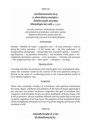 TEXT 42
आनिचयरसातया मनःसु
यः ािणनां ितफलन ्रतामुपे ।
लीलाियतेन भुवनािन जयजम ्
गोिवमािदपुषं तमहं भजािम ॥ ५.४२॥
ānanda-cinmaya-rasātmatayā manaḥsu
yaḥ prāṇināṁ pratiphalan smaratām upetya
līlāyitena bhuvanāni jayaty ajasram-
govindam ādi-puruṣaṁ tam ahaṁ bhajāmi
SYNONYMS
ānanda — blissful; cit-maya — cognitive; rasa — of rasa; ātmatayā — due to
being the entity; manaḥsu — in the minds; yaḥ — He who; prāṇinām — of
living entities; pratiphalan — being reflected; smaratām upetya — recollect-
ing; līlāyitena — by pastimes; bhuvanāni — the mundane world; jayati — tri-
umphantly dominates; ajasram — ever; govindam — Govinda; ādi-puruṣam
— the original person; tam — Him; aham — I; bhajāmi — worship.
TRANSLATION
I worship Govinda, the primeval Lord, whose glory ever triumphantly dom-
inates the mundane world by the activity of His own pastimes, being re-
flected in the mind of recollecting souls as the transcendental entity of
ever-blissful cognitive rasa.
PURPORT
Those who constantly recollect in accordance with spiritual instructions
the name, figure, attributes and pastimes of the form of Kṛṣṇa appearing in
the amorous rasa,whose loveliness vanquishes the god of mundane love,
conqueror of all mundane hearts, are alone meditators of Kṛṣṇa. Kṛṣṇa, who
is full of pastimes, always manifests Himself with His realm only in the pure
receptive cognition of such persons. The pastimes of that manifested divine
realm triumphantly dominates in every way all the majesty and beauty of the
mundane world.
TEXT 43
गोलोकनाि िनजधाि तले च त
देिव महेशहिरधामसुतेषुतेषु।
 