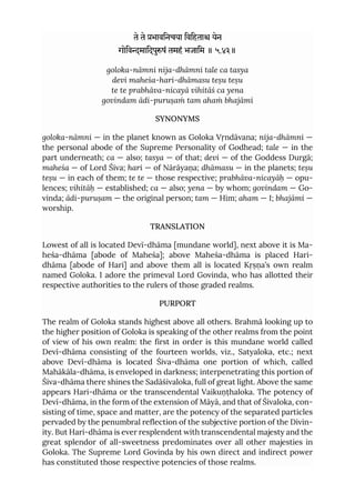 ते ते भाविनचया िविहता येन
गोिवमािदपुषं तमहं भजािम ॥ ५.४३॥
goloka-nāmni nija-dhāmni tale ca tasya
devi maheśa-hari-dhāmasu teṣu teṣu
te te prabhāva-nicayā vihitāś ca yena
govindam ādi-puruṣaṁ tam ahaṁ bhajāmi
SYNONYMS
goloka-nāmni — in the planet known as Goloka Vṛndāvana; nija-dhāmni —
the personal abode of the Supreme Personality of Godhead; tale — in the
part underneath; ca — also; tasya — of that; devi — of the Goddess Durgā;
maheśa — of Lord Śiva; hari — of Nārāyaṇa; dhāmasu — in the planets; teṣu
teṣu — in each of them; te te — those respective; prabhāva-nicayāḥ — opu-
lences; vihitāḥ — established; ca — also; yena — by whom; govindam — Go-
vinda; ādi-puruṣam — the original person; tam — Him; aham — I; bhajāmi —
worship.
TRANSLATION
Lowest of all is located Devī-dhāma [mundane world], next above it is Ma-
heśa-dhāma [abode of Maheśa]; above Maheśa-dhāma is placed Hari-
dhāma [abode of Hari] and above them all is located Kṛṣṇa’s own realm
named Goloka. I adore the primeval Lord Govinda, who has allotted their
respective authorities to the rulers of those graded realms.
PURPORT
The realm of Goloka stands highest above all others. Brahmā looking up to
the higher position of Goloka is speaking of the other realms from the point
of view of his own realm: the first in order is this mundane world called
Devī-dhāma consisting of the fourteen worlds, viz., Satyaloka, etc.; next
above Devī-dhāma is located Śiva-dhāma one portion of which, called
Mahākāla-dhāma, is enveloped in darkness; interpenetrating this portion of
Śiva-dhāma there shines the Sadāśivaloka, full of great light. Above the same
appears Hari-dhāma or the transcendental Vaikuṇṭhaloka. The potency of
Devī-dhāma, in the form of the extension of Māyā, and that of Śivaloka, con-
sisting of time, space and matter, are the potency of the separated particles
pervaded by the penumbral reflection of the subjective portion of the Divin-
ity. But Hari-dhāma is ever resplendent with transcendental majesty and the
great splendor of all-sweetness predominates over all other majesties in
Goloka. The Supreme Lord Govinda by his own direct and indirect power
has constituted those respective potencies of those realms.
 