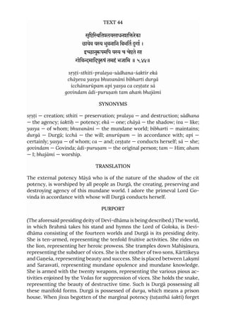 TEXT 44
सृििितलयसाधनशिरेका
छायेव य भुवनािन िबभित गा ।
इानुपमिप य च चेते सा
गोिवमािदपुषं तमहं भजािम ॥ ५.४४॥
sṛṣṭi-sthiti-pralaya-sādhana-śaktir ekā
chāyeva yasya bhuvanāni bibharti durgā
icchānurūpam api yasya ca ceṣṭate sā
govindam ādi-puruṣaṁ tam ahaṁ bhajāmi
SYNONYMS
sṛṣṭi — creation; sthiti — preservation; pralaya — and destruction; sādhana
— the agency; śaktiḥ — potency; ekā — one; chāyā — the shadow; iva — like;
yasya — of whom; bhuvanāni — the mundane world; bibharti — maintains;
durgā — Durgā; icchā — the will; anurūpam — in accordance with; api —
certainly; yasya — of whom; ca — and; ceṣṭate — conducts herself; sā — she;
govindam — Govinda; ādi-puruṣam — the original person; tam — Him; aham
— I; bhajāmi — worship.
TRANSLATION
The external potency Māyā who is of the nature of the shadow of the cit
potency, is worshiped by all people as Durgā, the creating, preserving and
destroying agency of this mundane world. I adore the primeval Lord Go-
vinda in accordance with whose will Durgā conducts herself.
PURPORT
(The aforesaid presiding deity of Devī-dhāma is being described.) The world,
in which Brahmā takes his stand and hymns the Lord of Goloka, is Devī-
dhāma consisting of the fourteen worlds and Durgā is its presiding deity.
She is ten-armed, representing the tenfold fruitive activities. She rides on
the lion, representing her heroic prowess. She tramples down Mahīṣāsura,
representing the subduer of vices. She is the mother of two sons, Kārttikeya
and Gaṇeśa, representing beauty and success. She is placed between Lakṣmī
and Sarasvatī, representing mundane opulence and mundane knowledge.
She is armed with the twenty weapons, representing the various pious ac-
tivities enjoined by the Vedas for suppression of vices. She holds the snake,
representing the beauty of destructive time. Such is Durgā possessing all
these manifold forms. Durgā is possessed of durga, which means a prison
house. When jīvas begotten of the marginal potency (taṭasthā śakti) forget
 