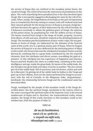 the service of Kṛṣṇa they are confined in the mundane prison house, the
citadel of Durgā. The wheel of karmais the instrument of punishment at this
place. The work of purifying these penalized jīvas is the duty devolved upon
Durgā. She is incessantly engaged in discharging the same by the will of Go-
vinda. When, luckily. the forgetfulness of Govinda on the part of imprisoned
jīvas is remarked by them by coming in contact with self-realized souls and
their natural aptitude for the loving service of Kṛṣṇa is aroused, Durgā her-
self then becomes the agency of their deliverance by the will of Govinda. So
it behooves everybody to obtain the guileless grace of Durgā, the mistress
of this prison house, by propitiating her with the selfless service of Kṛṣṇa.
The boons received from Durgā in the shape of wealth, property, recovery
from illness, of wife and sons, should be realized as the deluding kindness of
Durgā. The mundane psychical jubilations of daśa-mahā-vidyā, the ten god-
desses or forms of Durgā, are elaborated for the delusion of the fettered
souls of this world. Jīva is a spiritual atomic part of Kṛṣṇa. When he forgets
his service of Kṛṣṇa he is at once deflected by the attracting power of Māyā
in this world, who throws him into the whirlpool of mundane fruitive activity
(karma) by confining him in a gross body constituted by the five material
elements, their five attributes and eleven senses, resembling the garb of a
prisoner. In this whirlpool jīva has experience of happiness and miseries,
heaven and hell. Besides this, there is a subtle body. consisting of the mind,
intelligence and ego, inside the gross body. By means of the subtle body. the
jīva forsakes one gross body and takes recourse to another. The jīva cannot
get rid of the subtle body. full of nescience and evil desires, unless and until
he is liberated. On getting rid of the subtle body he bathes in the Virajā and
goes up to Hari-dhāma. Such are the duties performed by Durgā in accord-
ance with the will of Govinda. In the Bhāgavata śloka, vilajyamānayā...
durdhiyaḥ—the relationship between Durgā and the conditioned souls has
been described.
Durgā, worshiped by the people of this mundane world, is the Durgā de-
scribed above. But the spiritual Durgā, mentioned in the mantra which is
the outer covering of the spiritual realm of the Supreme Lord, is the eternal
maidservant of Kṛṣṇa and is, therefore, the transcendental reality whose
shadow, the Durgā of this world, functions in this mundane world as her
maidservant. (Vide the purport of śloka 3.)
TEXT 45
ीरं यथा दिध िवकारिवशेषयोगात ्
सायते न िह ततः पृथगि हेतोः ।
यः शुतामिप तथा समुपैित कायाद्
गोिवमािदपुषं तमहं भजािम ॥ ५.४५॥
 