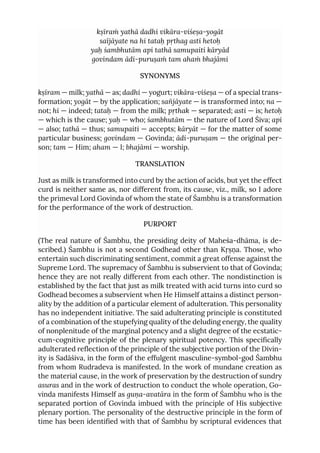 kṣīraṁ yathā dadhi vikāra-viśeṣa-yogāt
saïjāyate na hi tataḥ pṛthag asti hetoḥ
yaḥ śambhutām api tathā samupaiti kāryād
govindam ādi-puruṣaṁ tam ahaṁ bhajāmi
SYNONYMS
kṣīram — milk; yathā — as; dadhi — yogurt; vikāra-viśeṣa — of a special trans-
formation; yogāt — by the application; sañjāyate — is transformed into; na —
not; hi — indeed; tataḥ — from the milk; pṛthak — separated; asti — is; hetoḥ
— which is the cause; yaḥ — who; śambhutām — the nature of Lord Śiva; api
— also; tathā — thus; samupaiti — accepts; kāryāt — for the matter of some
particular business; govindam — Govinda; ādi-puruṣam — the original per-
son; tam — Him; aham — I; bhajāmi — worship.
TRANSLATION
Just as milk is transformed into curd by the action of acids, but yet the effect
curd is neither same as, nor different from, its cause, viz., milk, so I adore
the primeval Lord Govinda of whom the state of Śambhu is a transformation
for the performance of the work of destruction.
PURPORT
(The real nature of Śambhu, the presiding deity of Maheśa-dhāma, is de-
scribed.) Śambhu is not a second Godhead other than Kṛṣṇa. Those, who
entertain such discriminating sentiment, commit a great offense against the
Supreme Lord. The supremacy of Śambhu is subservient to that of Govinda;
hence they are not really different from each other. The nondistinction is
established by the fact that just as milk treated with acid turns into curd so
Godhead becomes a subservient when He Himself attains a distinct person-
ality by the addition of a particular element of adulteration. This personality
has no independent initiative. The said adulterating principle is constituted
of a combination of the stupefying quality of the deluding energy, the quality
of nonplenitude of the marginal potency and a slight degree of the ecstatic-
cum-cognitive principle of the plenary spiritual potency. This specifically
adulterated reflection of the principle of the subjective portion of the Divin-
ity is Sadāśiva, in the form of the effulgent masculine-symbol-god Śambhu
from whom Rudradeva is manifested. In the work of mundane creation as
the material cause, in the work of preservation by the destruction of sundry
asuras and in the work of destruction to conduct the whole operation, Go-
vinda manifests Himself as guṇa-avatāra in the form of Śambhu who is the
separated portion of Govinda imbued with the principle of His subjective
plenary portion. The personality of the destructive principle in the form of
time has been identified with that of Śambhu by scriptural evidences that
 