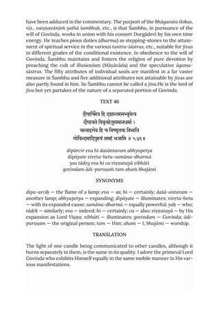 have been adduced in the commentary. The purport of the Bhāgavata ślokas,
viz., vaiṣṇavānāṁ yathā śambhuḥ, etc., is that Śambhu, in pursuance of the
will of Govinda, works in union with his consort Durgādevī by his own time
energy. He teaches pious duties (dharma) as stepping-stones to the attain-
ment of spiritual service in the various tantra-śāstras, etc., suitable for jīvas
in different grades of the conditional existence. In obedience to the will of
Govinda, Śambhu maintains and fosters the religion of pure devotion by
preaching the cult of illusionism (Māyāvāda) and the speculative āgama-
śāstras. The fifty attributes of individual souls are manifest in a far vaster
measure in Śambhu and five additional attributes not attainable by jīvas are
also partly found in him. So Śambhu cannot be called a jīva.He is the lord of
jīva but yet partakes of the nature of a separated portion of Govinda.
TEXT 46
दीपािचरेव िह दशारमुपे
दीपायते िववृतहेतुसमानधमा ।
यागेव िह च िवुतया िवभाित
गोिवमािदपुषं तमहं भजािम ॥ ५.४६॥
dīpārcir eva hi daśāntaram abhyupetya
dīpāyate vivṛta-hetu-samāna-dharmā
yas tādṛg eva hi ca viṣṇutayā vibhāti
govindam ādi-puruṣaṁ tam ahaṁ bhajāmi
SYNONYMS
dīpa-arciḥ — the flame of a lamp; eva — as; hi — certainly; daśā-antaram —
another lamp; abhyupetya — expanding; dīpāyate — illuminates; vivṛta-hetu
— with its expanded cause; samāna-dharmā — equally powerful; yaḥ — who;
tādṛk — similarly; eva — indeed; hi — certainly; ca — also; viṣṇutayā — by His
expansion as Lord Viṣṇu; vibhāti — illuminates; govindam — Govinda; ādi-
puruṣam — the original person; tam — Him; aham — I; bhajāmi — worship.
TRANSLATION
The light of one candle being communicated to other candles, although it
burns separately in them, is the same in its quality. I adore the primeval Lord
Govinda who exhibits Himself equally in the same mobile manner in His var-
ious manifestations.
 