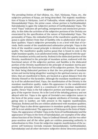 PURPORT
The presiding Deities of Hari-dhāma, viz., Hari, Nārāyaṇa, Viṣṇu, etc., the
subjective portions of Kṛṣṇa, are being described. The majestic manifesta-
tion of Kṛṣṇa is Nārāyaṇa, Lord of Vaikuṇṭha, whose subjective portion is
Kāraṇodakaśāyī Viṣṇu, the prime cause, whose portion is Garbhodakaśāyī.
Kṣīrodakaśāyī is again the subjective portion of Garbhodakaśāyī Viṣṇu. The
word "Viṣṇu" indicates all-pervading, omnipresent and omniscient person-
ality. In this śloka the activities of the subjective portions of the Divinity are
enunciated by the specification of the nature of Kṣīrodakaśāyī Viṣṇu. The
personality of Viṣṇu, the embodied form of the manifestive quality (sattva-
guṇa) is quite distinct from that of Śambhu who is adulterated with mun-
dane qualities. Viṣṇu's subjective personality is on a level with that of Go-
vinda. Both consist of the unadulterated substantive principle. Viṣṇu in the
form of the manifest causal principle is identical with Govinda as regards
quality. The manifestive quality (sattva-guṇa) that is found to exist in the
triple mundane quality, is an adulterated entity. being alloyed with the qual-
ities of mundane activity and inertia. Brahmā is the dislocated portion of the
Divinity. manifested in the principle of mundane action, endowed with the
functional nature of His subjective portion; and Śambhu is the dislocated
portion of the Divinity manifested in the principle of mundane inertia pos-
sessing similarly the functional nature of His subjective portion. The reason
for their being dislocated portions is that the two principles of mundane
action and inertia being altogether wanting in the spiritual essence any en-
tities, that are manifested in them, are located at a great distance from the
Divinity Himself or His facsimiles. Although the mundane manifestive qual-
ity is of the adulterated kind, Viṣṇu, the manifestation of the Divinity in the
mundane manifestive quality. makes His appearance in the unadulterated
manifestive principle which is a constituent of the mundane manifestive
quality. Hence Viṣṇu is the full subjective portion and belongs to the cate-
gory of the superior īśvaras. He is the Lord of the deluding potency and not
alloyed with her. Viṣṇu is the agent of Govinda's own subjective nature in
the form of the prime cause. All the majestic attributes of Govinda, aggre-
gating sixty in number, are fully present in His majestic manifestation,
Nārāyaṇa. Brahmā and Śiva are entities adulterated with mundane qualities.
Though Viṣṇu is also divine appearance in mundane quality (guṇa-avatāra),
still He is not adulterated. The appearance of Nārāyaṇa in the form of Mahā-
Viṣṇu, the appearance of Mahā-Viṣṇu in the form of Garbhodakaśāyī and the
appearance of Viṣṇu in the form of Kṣīrodakaśāyī, are examples of the ubiq-
uitous function of the Divinity. Viṣṇu is Godhead Himself, and the two other
guṇa-avatāras and all the other gods are entities possessing authority in
subordination to Him. From the subjective majestic manifestation of the su-
preme self-luminous Govinda emanate Kāraṇodakaśāyī, Garbhodakaśāyī,
Kṣīrodakaśāyī and all other derivative subjective divine descents (avatāras)
 