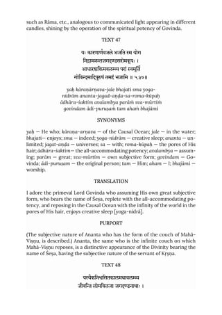 such as Rāma, etc., analogous to communicated light appearing in different
candles, shining by the operation of the spiritual potency of Govinda.
TEXT 47
यः कारणाणवजले भजित  योग
िनामनजगदडसरोमकू पः ।
आधारशिमवल परां मूित
गोिवमािदपुषं तमहं भजािम ॥ ५.४७॥
yaḥ kāraṇārṇava-jale bhajati sma yoga-
nidrām ananta-jagad-aṇḍa-sa-roma-kūpaḥ
ādhāra-śaktim avalambya parāṁ sva-mūrtiṁ
govindam ādi-puruṣaṁ tam ahaṁ bhajāmi
SYNONYMS
yaḥ — He who; kāraṇa-arṇava — of the Causal Ocean; jale — in the water;
bhajati— enjoys; sma — indeed; yoga-nidrām — creative sleep; ananta — un-
limited; jagat-aṇḍa — universes; sa — with; roma-kūpaḥ — the pores of His
hair; ādhāra-śaktim— the all-accommodating potency; avalambya — assum-
ing; parām — great; sva-mūrtim — own subjective form; govindam — Go-
vinda; ādi-puruṣam — the original person; tam — Him; aham — I; bhajāmi —
worship.
TRANSLATION
I adore the primeval Lord Govinda who assuming His own great subjective
form, who bears the name of Śeṣa, replete with the all-accommodating po-
tency, and reposing in the Causal Ocean with the infinity of the world in the
pores of His hair, enjoys creative sleep [yoga-nidrā].
PURPORT
(The subjective nature of Ananta who has the form of the couch of Mahā-
Viṣṇu, is described.) Ananta, the same who is the infinite couch on which
Mahā-Viṣṇu reposes, is a distinctive appearance of the Divinity bearing the
name of Śeṣa, having the subjective nature of the servant of Kṛṣṇa.
TEXT 48
यैकिनिसतकालमथावल
जीवि लोमिवलजा जगदडनाथाः ।
 