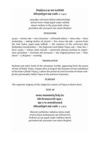 िवुमहान ्स इह य कलािवशेषो
गोिवमािदपुषं तमहं भजािम ॥ ५.४८॥
yasyaika-niśvasita-kālam athāvalambya
jīvanti loma-vilajā jagad-aṇḍa-nāthāḥ
viṣṇur mahān sa iha yasya kalā-viśeṣo
govindam ādi-puruṣaṁ tam ahaṁ bhajāmi
SYNONYMS
yasya — whose; eka — one; niśvasita — of breath; kālam — time; atha — thus;
avalambya — taking shelter of; jīvanti — live; loma-vila-jāḥ — grown from
the hair holes; jagat-aṇḍa-nāthāḥ — the masters of the universes (the
Brahmās); viṣṇuḥmahān — the Supreme Lord Mahā-Viṣṇu; saḥ — that; iha —
here; yasya — whose; kalā-viśeṣaḥ — particular plenary portion or expan-
sion; govindam — Govinda; ādi-puruṣam — the original person; tam — Him;
aham — I; bhajāmi — worship.
TRANSLATION
Brahmā and other lords of the mundane worlds, appearing from the pores
of hair of Mahā-Viṣṇu, remain alive as long as the duration of one exhalation
of the latter [Mahā-Viṣṇu]. I adore the primeval Lord Govinda of whose sub-
jective personality Mahā-Viṣṇu is the portion of portion.
PURPORT
The supreme majesty of the subjective nature of Viṣṇu is shown here.
TEXT 49
भाान ्यथामशकलेषुिनजेषुतेजः
ीयं िकयकटयिप तद ।
ा य एष जगदडिवधानकता
गोिवमािदपुषं तमहं भजािम ॥ ५.४९॥
bhāsvān yathāśma-śakaleṣu nijeṣu tejaḥ
svīyam kiyat prakaṭayaty api tadvad atra
brahmā ya eṣa jagad-aṇḍa-vidhāna-kartā
govindam ādi-puruṣaṁ tam ahaṁ bhajāmi
 