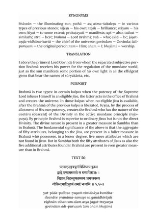 SYNONYMS
bhāsvān — the illuminating sun; yathā — as; aśma-śakaleṣu — in various
types of precious stones; nijeṣu — his own; tejaḥ — brilliance; svīyam — his
own; kiyat — to some extent; prakaṭayati — manifests; api — also; tadvat —
similarly; atra — here; brahmā — Lord Brahmā; yaḥ — who; eṣaḥ — he; jagat-
aṇḍa-vidhāna-kartā — the chief of the universe; govindam — Govinda; ādi-
puruṣam — the original person; tam— Him; aham — I; bhajāmi — worship.
TRANSLATION
I adore the primeval Lord Govinda from whom the separated subjective por-
tion Brahmā receives his power for the regulation of the mundane world,
just as the sun manifests some portion of his own light in all the effulgent
gems that bear the names of sūryakānta, etc.
PURPORT
Brahmā is two types: in certain kalpas when the potency of the Supreme
Lord infuses Himself in an eligible jīva, the latter acts in the office of Brahmā
and creates the universe. In those kalpas when no eligible jīva is available,
after the Brahmā of the previous kalpa is liberated, Kṛṣṇa, by the process of
allotment of His own potency, creates the Brahmā who has the nature of the
avatāra (descent) of the Divinity in the active mundane principle (rajo-
guṇa). By principle Brahmā is superior to ordinary jīvas but is not the direct
Divinity. The divine nature is present in a greater measure in Śambhu than
in Brahmā. The fundamental significance of the above is that the aggregate
of fifty attributes, belonging to the jīva, are present in a fuller measure in
Brahmā who possesses, in a lesser degree, five more attributes which are
not found in jīvas. But in Śambhu both the fifty attributes of jīvas as also the
five additional attributes found in Brahmā are present in even greater meas-
ure than in Brahmā.
TEXT 50
यादपवयुगं िविनधाय कु
े णामसमये स गणािधराजः ।
िवान ्िवहुमलम जगय
गोिवमािदपुषं तमहं भजािम ॥ ५.५०॥
yat-pāda-pallava-yugaṁ vinidhāya kumbha-
dvandve praṇāma-samaye sa gaṇādhirājaḥ
vighnān vihantum alam asya jagat-trayasya
govindam ādi-puruṣaṁ tam ahaṁ bhajāmi
 