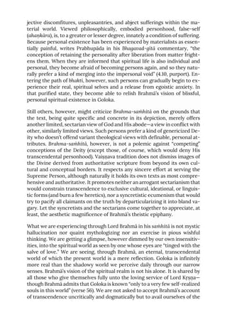 jective discomfitures, unpleasantries, and abject sufferings within the ma-
terial world. Viewed philosophically, embodied personhood, false-self
(ahaṇkāra), is, to a greater or lesser degree, innately a condition of suffering.
Because personal existence has been experienced by materialists as essen-
tially painful, writes Prabhupāda in his Bhagavad-gītā commentary, “the
conception of retaining the personality after liberation from matter fright-
ens them. When they are informed that spiritual life is also individual and
personal, they become afraid of becoming persons again, and so they natu-
rally prefer a kind of merging into the impersonal void” (4.10, purport). En-
tering the path of bhakti, however, such persons can gradually begin to ex-
perience their real, spiritual selves and a release from egoistic anxiety. In
that purified state, they become able to relish Brahmā’s vision of blissful,
personal spiritual existence in Goloka.
Still others, however, might criticize Brahma-saṁhitā on the grounds that
the text, being quite specific and concrete in its depiction, merely offers
another limited, sectarian view of God and His abode—a view in conflict with
other, similarly limited views. Such persons prefer a kind of genericized De-
ity who doesn’t offend variant theological views with definable, personal at-
tributes. Brahma-saṁhitā, however, is not a polemic against “competing”
conceptions of the Deity (except those, of course, which would deny His
transcendental personhood). Vaiṣṇava tradition does not dismiss images of
the Divine derived from authoritative scripture from beyond its own cul-
tural and conceptual borders. It respects any sincere effort at serving the
Supreme Person, although naturally it holds its own texts as most compre-
hensive and authoritative. It promotes neither an arrogant sectarianism that
would constrain transcendence to exclusive cultural, ideational, or linguis-
tic forms (and burn a few heretics), nor a syncretistic ecumenism that would
try to pacify all claimants on the truth by departicularizing it into bland va-
gary. Let the syncretists and the sectarians come together to appreciate, at
least, the aesthetic magnificence of Brahmā’s theistic epiphany.
What we are experiencing through Lord Brahmā in his saṁhitā is not mystic
hallucination nor quaint mythologizing nor an exercise in pious wishful
thinking. We are getting a glimpse, however dimmed by our own insensitiv-
ities, into the spiritual world as seen by one whose eyes are “tinged with the
salve of love.” We are seeing, through Brahmā, an eternal, transcendental
world of which the present world is a mere reflection. Goloka is infinitely
more real than the shadowy world we perceive daily through our narrow
senses. Brahmā’s vision of the spiritual realm is not his alone. It is shared by
all those who give themselves fully unto the loving service of Lord Kṛṣṇa—
though Brahmā admits that Goloka is known “only to a very few self-realized
souls in this world” (verse 56). We are not asked to accept Brahmā’s account
of transcendence uncritically and dogmatically but to avail ourselves of the
 