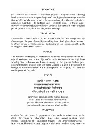 SYNONYMS
yat — whose; pāda-pallava — lotus feet; yugam — two; vinidhāya — having
held; kumbha-dvandve — upon the pair of tumuli; praṇāma-samaye — at the
time of offering obeisances; saḥ — he; gaṇa-adhirājaḥ — Gaṇeśa; vighnān —
obstacles; vihantum — to destroy; alam — capable; asya — of these; jagat-
trayasya — three worlds; govindam — Govinda; ādi-puruṣam — the original
person; tam — Him; aham — I; bhajāmi — worship.
TRANSLATION
I adore the primeval Lord Govinda, whose lotus feet are always held by
Gaṇeśa upon the pair of tumuli protruding from his elephant head in order
to obtain power for his function of destroying all the obstacles on the path
of progress of the three worlds.
PURPORT
The power of destroying all obstacles to mundane prosperity has been del-
egated to Gaṇeśa who is the object of worship to those who are eligible to
worship him. He has obtained a rank among the five gods as Brahmā pos-
sessing mundane quality. The self-same Gaṇeśa is a god in possession of
delegated power by infusion of the divine power. All his glory rests entirely
on the grace of Govinda.
TEXT 51
अिमिह गगनमुमिश
कालथामनसीित जगयािण ।
यावि िवभवि िवशि यं च
गोिवमािदपुषं तमहं भजािम ॥ ५.५१॥
agnir mahi gaganam ambu marud diśaś ca
kālas tathātma-manasīti jagat-trayāṇi
yasmād bhavanti vibhavanti viśanti yaṁ ca
govindam ādi-puruṣaṁ tam ahaṁ bhajāmi
SYNONYMS
agniḥ — fire; mahi — earth; gaganam — ether; ambu — water; marut — air;
diśaḥ— directions; ca — also; kālaḥ — time; tathā — as well as; ātma — soul;
manasī — and mind; iti — thus; jagat-trayāṇi — the three worlds; yasmāt —
from whom; bhavanti — they originate; vibhavanti — they exist; viśanti —
 