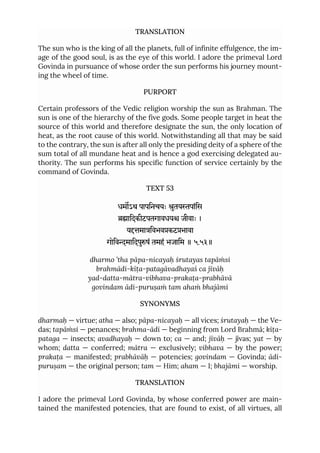 TRANSLATION
The sun who is the king of all the planets, full of infinite effulgence, the im-
age of the good soul, is as the eye of this world. I adore the primeval Lord
Govinda in pursuance of whose order the sun performs his journey mount-
ing the wheel of time.
PURPORT
Certain professors of the Vedic religion worship the sun as Brahman. The
sun is one of the hierarchy of the five gods. Some people target in heat the
source of this world and therefore designate the sun, the only location of
heat, as the root cause of this world. Notwithstanding all that may be said
to the contrary, the sun is after all only the presiding deity of a sphere of the
sum total of all mundane heat and is hence a god exercising delegated au-
thority. The sun performs his specific function of service certainly by the
command of Govinda.
TEXT 53
धमऽथ पापिनचयः ुतयपांिस
ािदकीटपतगावधय जीवाः ।
यमािवभवकटभावा
गोिवमािदपुषं तमहं भजािम ॥ ५.५३॥
dharmo ’tha pāpa-nicayaḥ śrutayas tapāṁsi
brahmādi-kīṭa-patagāvadhayaś ca jīvāḥ
yad-datta-mātra-vibhava-prakaṭa-prabhāvā
govindam ādi-puruṣaṁ tam ahaṁ bhajāmi
SYNONYMS
dharmaḥ — virtue; atha — also; pāpa-nicayaḥ — all vices; śrutayaḥ — the Ve-
das; tapāṁsi — penances; brahma-ādi — beginning from Lord Brahmā; kīṭa-
pataga — insects; avadhayaḥ — down to; ca — and; jīvāḥ — jīvas; yat — by
whom; datta — conferred; mātra — exclusively; vibhava — by the power;
prakaṭa — manifested; prabhāvāḥ — potencies; govindam — Govinda; ādi-
puruṣam — the original person; tam — Him; aham — I; bhajāmi — worship.
TRANSLATION
I adore the primeval Lord Govinda, by whose conferred power are main-
tained the manifested potencies, that are found to exist, of all virtues, all
 