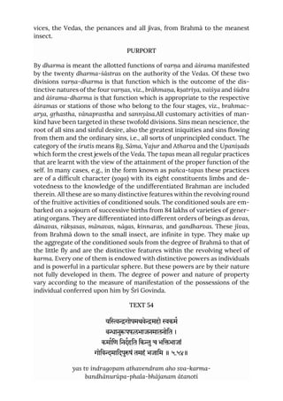 vices, the Vedas, the penances and all jīvas, from Brahmā to the meanest
insect.
PURPORT
By dharma is meant the allotted functions of varṇa and āśrama manifested
by the twenty dharma-śāstras on the authority of the Vedas. Of these two
divisions varṇa-dharma is that function which is the outcome of the dis-
tinctive natures of the four varṇas, viz., brāhmaṇa, kṣatriya, vaiśya and śūdra
and āśrama-dharma is that function which is appropriate to the respective
āśramas or stations of those who belong to the four stages, viz., brahmac-
arya, gṛhastha, vānaprastha and sannyāsa.All customary activities of man-
kind have been targeted in these twofold divisions. Sins mean nescience, the
root of all sins and sinful desire, also the greatest iniquities and sins flowing
from them and the ordinary sins, i.e., all sorts of unprincipled conduct. The
category of the śrutis means Ṛg, Sāma, Yajur and Atharva and the Upaniṣads
which form the crest jewels of the Veda. The tapas mean all regular practices
that are learnt with the view of the attainment of the proper function of the
self. In many cases, e.g., in the form known as pañca-tapas these practices
are of a difficult character (yoga) with its eight constituents limbs and de-
votedness to the knowledge of the undifferentiated Brahman are included
therein. All these are so many distinctive features within the revolving round
of the fruitive activities of conditioned souls. The conditioned souls are em-
barked on a sojourn of successive births from 84 lakhs of varieties of gener-
ating organs. They are differentiated into different orders of beings as devas,
dānavas, rākṣasas, mānavas, nāgas, kinnaras, and gandharvas. These jīvas,
from Brahmā down to the small insect, are infinite in type. They make up
the aggregate of the conditioned souls from the degree of Brahmā to that of
the little fly and are the distinctive features within the revolving wheel of
karma. Every one of them is endowed with distinctive powers as individuals
and is powerful in a particular sphere. But these powers are by their nature
not fully developed in them. The degree of power and nature of property
vary according to the measure of manifestation of the possessions of the
individual conferred upon him by Śrī Govinda.
TEXT 54
यिगोपमथवेमहो कम
बानुपफलभाजनमातनोित ।
कमािण िनदहित िकुच भिभाजां
गोिवमािदपुषं तमहं भजािम ॥ ५.५४॥
yas tv indragopam athavendram aho sva-karma-
bandhānurūpa-phala-bhājanam ātanoti
 