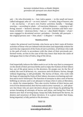 karmāṇi nirdahati kintu ca bhakti-bhājāṁ
govindam ādi-puruṣaṁ tam ahaṁ bhajāmi
SYNONYMS
yaḥ — He who (Govinda); tu — but; indra-gopam — to the small red insect
called indragopa; atha vā — or even; indram — to Indra, king of heaven; aho
— oh; sva-karma — of one's own fruitive activities; bandha — bondage;
anurūpa — according to; phala — of reactions; bhājanam — enjoying or suf-
fering; ātanoti — bestows; karmāṇi — all fruitive activities and their reac-
tions; nirdahati — destroys; kintu — but; ca — also; bhakti-bhājām — of per-
sons engaged in devotional service; govindam— Govinda; ādi-puruṣam —
the original person; tam — Him; aham — I; bhajāmi — worship.
TRANSLATION
I adore the primeval Lord Govinda, who burns up to their roots all fruitive
activities of those who are imbued with devotion and impartially ordains for
each the due enjoyment of the fruits of one’s activities, of all those who walk
in the path of work, in accordance with the chain of their previously per-
formed works, no less in the case of the tiny insect that bears the name of
indragopa than in that of Indra, king of the devas.
PURPORT
God impartially induces the fallen souls to act in the way that is consequent
on the deeds of their previous births and to enjoy the fruition of their labors
but, out of His great mercy to His devotees, He purges out, by the fire of
ordeal, the root of all karma, viz., nescience and evil desires. Karma, though
without beginning, is still perishable. The karma of those, who work with
the hope of enjoying the fruits of their labors, becomes everlasting and end-
less and is never destroyed. The function of sannyāsa is also a sort of karma
befitting an āśrama and is not pleasant to Kṛṣṇa when it aims at liberation,
i.e., desire for emancipation. They also receive fruition of their karma and,
even if it be disinterested, their karma ends in ātma-mamatā, i.e., self-pleas-
ure; but those who are pure devotees always serve Kṛṣṇa by gratifying His
senses forsaking all attempts of karma and jñāna, and being free from all
desires save that of serving Kṛṣṇa. Kṛṣṇa has fully destroyed the karma, its
desires and nescience of those devotees. It is a great wonder that Kṛṣṇa,
being impartial, is fully partial to His devotees.
TEXT 55
यं ोधकामसहजणयािदभीित
वामोहगुगौरवसेभावैः ।
 