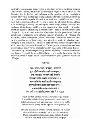 instinctive impulse, are not devotion in the strict sense of the term, because
they are not friendly but hostile to the object. Anger is found in asuras like
Śiśupāla, fear in Kaṁsa, and delusion in the paṇḍitas of the pantheistic
school. They have the feelings of anger, fear and instinctive impulse marked
by complete self-forgetful identification with the nondifferentiated Brah-
man. But as there is no friendly feeling towards the object of devotion there
is no bhakti.Again among the feelings of śānta, dāsya, sakhya, vātsalya and
madhura-śānta,though indifferent and dormant in rāga, is still reckoned as
bhakti on account of its being a little friendly. There is an immense volume
of rāga in the other four varieties of emotion. By the promise of Gītā, ye
yathā māṁ prapadyante tāṁs tathaiva bhajāmy aham [Bg. 4.11] ("I serve one
according to his submission"), those, who allow themselves to be actuated
by the sentiments of fear, anger and delusion, attain to sāyujya-mukti
(merging in the Absolute). The śāntas obtain bodily forms with aptitude for
addiction to Brahman and Paramātmā. The dāsya and sakhya classes of wor-
shipers attain bodily forms characterized by masculine or feminine disposi-
tion according to their respective grades of eligibility. The vātsalya class of
worshipers get bodily forms befitting fatherly and motherly sentiments. The
amorous lovers of Kṛṣṇa attain the pure forms of gopīs (spiritual milkmaids
of Vraja).
TEXT 56
ियः कााः काः परमपुषः कतरवो
ुमा भूिमिामिणगणमिय तोयममृतम ्।
कथा गानं नां गमनमिप वंशी ियसिख
िचदानं ोितः परमिप तदाामिप च ॥
स य ीरािः वित सुरभी सुमहान ्
िनमेषाधाो वा जित न िह यािप समयः ।
भजे ेतीपं तमहिमह गोलोकिमित यं
िवदे सः िितिवरलचाराः कितपये ॥ ५.५६॥
śriyaḥ kāntāḥ kāntaḥ parama-puruṣaḥ kalpa-taravo
drumā bhūmiś cintāmaṇi-gaṇa-mayi toyam amṛtam
kathā gānaṁ nāṭyaṁ gamanam api vaṁśī priya-sakhi
cid-ānandaṁ jyotiḥ param api tad āsvādyam api ca
sa yatra kṣīrābdhiḥ sravati surabhībhyaś ca su-mahān
nimeṣārdhākhyo vā vrajati na hi yatrāpi samayaḥ
bhaje śvetadvīpaṁ tam aham iha golokam iti yaṁ
vidantas te santaḥ kṣiti-virala-cārāḥ katipaye
 