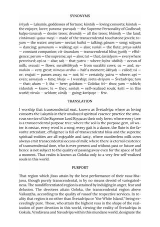 SYNONYMS
śriyaḥ — Lakṣmīs, goddesses of fortune; kāntāḥ — loving consorts; kāntaḥ —
the enjoyer, lover; parama-puruṣaḥ — the Supreme Personality of Godhead;
kalpa-taravaḥ — desire trees; drumāḥ — all the trees; bhūmiḥ — the land;
cintāmaṇi-gaṇa-mayi — made of the transcendental touchstone jewels; to-
yam — the water; amṛtam— nectar; kathā — talking; gānam — song; nāṭyam
— dancing; gamanam — walking; api — also; vaṁśī — the flute; priya-sakhī
— constant companion; cit-ānandam — transcendental bliss; jyotiḥ — efful-
gence; param — the supreme; api — also; tat — that; āsvādyam — everywhere
perceived; api ca — also; saḥ — that; yatra — where; kṣīra-abdhiḥ — ocean of
milk; sravati — flows; surabhībhyaḥ — from surabhi cows; ca — and; su-
mahān — very great; nimeṣa-ardha — half a moment; ākhyaḥ — called; vā —
or; vrajati — passes away; na — not; hi — certainly; yatra — where; api —
even; samayaḥ — time; bhaje — I worship; śveta-dvīpam — Śvetadvīpa; tam
— that; aham — I; iha — here; golokam — Goloka; iti— thus; yam — which;
vidantaḥ — know; te — they; santaḥ — self-realized souls; kṣiti — in this
world; virala — seldom; cārāḥ — going; katipaye — few.
TRANSLATION
I worship that transcendental seat, known as Śvetadvīpa where as loving
consorts the Lakṣmīs in their unalloyed spiritual essence practice the amo-
rous service of the Supreme Lord Kṛṣṇa as their only lover; where every tree
is a transcendental purpose tree; where the soil is the purpose gem, all wa-
ter is nectar, every word is a song, every gait is a dance, the flute is the fa-
vorite attendant, effulgence is full of transcendental bliss and the supreme
spiritual entities are all enjoyable and tasty, where numberless milk cows
always emit transcendental oceans of milk; where there is eternal existence
of transcendental time, who is ever present and without past or future and
hence is not subject to the quality of passing away even for the space of half
a moment. That realm is known as Goloka only to a very few self-realized
souls in this world.
PURPORT
That region which jīvas attain by the best performance of their rasa-bha-
jana, though purely transcendental, is by no means devoid of variegated-
ness. The nondifferentiated region is attained by indulging in anger, fear and
delusion. The devotees attain Goloka, the transcendental region above
Vaikuṇṭha, according to the quality of rasaof the respective services. In re-
ality that region is no other than Śvetadvīpa or "the White Island," being ex-
ceedingly pure. Those, who attain the highest rasa in the shape of the real-
ization of pure devotion in this world, viewing the reality of Śvetadvīpa in
Gokula, Vṛndāvana and Navadvīpa within this mundane world, designate the
 
