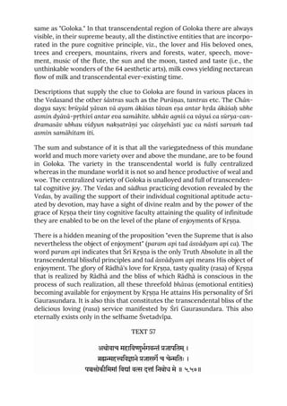 same as "Goloka." In that transcendental region of Goloka there are always
visible, in their supreme beauty, all the distinctive entities that are incorpo-
rated in the pure cognitive principle, viz., the lover and His beloved ones,
trees and creepers, mountains, rivers and forests, water, speech, move-
ment, music of the flute, the sun and the moon, tasted and taste (i.e., the
unthinkable wonders of the 64 aesthetic arts), milk cows yielding nectarean
flow of milk and transcendental ever-existing time.
Descriptions that supply the clue to Goloka are found in various places in
the Vedasand the other śāstras such as the Purāṇas, tantras etc. The Chān-
dogya says: brūyād yāvan vā ayam ākāśas tāvan eṣa antar hṛda ākāśaḥ ubhe
asmin dyāvā-pṛthivī antar eva samāhite. ubhāv agniś ca vāyuś ca sūrya-can-
dramasāv ubhau vidyun nakṣatrāṇi yac cāsyehāsti yac ca nāsti sarvaṁ tad
asmin samāhitam iti.
The sum and substance of it is that all the variegatedness of this mundane
world and much more variety over and above the mundane, are to be found
in Goloka. The variety in the transcendental world is fully centralized
whereas in the mundane world it is not so and hence productive of weal and
woe. The centralized variety of Goloka is unalloyed and full of transcenden-
tal cognitive joy. The Vedas and sādhus practicing devotion revealed by the
Vedas, by availing the support of their individual cognitional aptitude actu-
ated by devotion, may have a sight of divine realm and by the power of the
grace of Kṛṣṇa their tiny cognitive faculty attaining the quality of infinitude
they are enabled to be on the level of the plane of enjoyments of Kṛṣṇa.
There is a hidden meaning of the proposition "even the Supreme that is also
nevertheless the object of enjoyment" (param api tad āsvādyam api ca). The
word param api indicates that Śrī Kṛṣṇa is the only Truth Absolute in all the
transcendental blissful principles and tad āsvādyam api means His object of
enjoyment. The glory of Rādhā's love for Kṛṣṇa, tasty quality (rasa) of Kṛṣṇa
that is realized by Rādhā and the bliss of which Rādhā is conscious in the
process of such realization, all these threefold bhāvas (emotional entities)
becoming available for enjoyment by Kṛṣṇa He attains His personality of Śrī
Gaurasundara. It is also this that constitutes the transcendental bliss of the
delicious loving (rasa) service manifested by Śrī Gaurasundara. This also
eternally exists only in the selfsame Śvetadvīpa.
TEXT 57
अथोवाच महािवुभगवं जापितम ्।
हिवाने जासग च चेितः ।
पोकीिममां िवां व दां िनबोध मे ॥ ५.५७॥
 