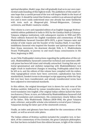 spiritual discipline, bhakti-yoga, that will gradually lead us to our own expe-
riential understanding of this highest truth. The publishers of this small vol-
ume hope that a careful perusal of the text will inspire bhakti in the heart of
the reader. It should be noted that Brahma-saṁhitā is an advanced spiritual
text and is more easily understood once one already has some familiarity
with texts such as Bhagavad-gītā, Śrīmad-Bhāgavatam, Caitanya-
caritāmṛta, and Bhakti-rasāmṛta-sindhu.
This volume is a new and expanded edition of an English-language Brahma-
saṁhitā edition published in India in 1932 by the Gaudiya Math (a Caitanya-
Vaiṣṇava religious institution), with subsequent reprints in 1958 and 1973.
These editions featured the English translation and commentary of Śrīla
Bhaktisiddhānta Sarasvatī Gosvāmi (1874-1937), a great Vaiṣṇava saint and
scholar of wide repute and the founder of the Gaudiya Math. It was Bhak-
tisiddhānta Sarasvatī who inspired the founder and spiritual master of the
Hare Kṛṣṇa movement, his dearmost disciple Śrīla A. C. Bhaktivedanta
Swami Prabhupāda, to journey to and teach Kṛṣṇa consciousness in the
West, beginning in 1965.
As per Śrīla Prabhupāda's instructions regarding the publication of this vol-
ume, Bhaktisiddhānta Sarasvatl’s somewhat technical and sometimes diffi-
cult prose has been left intact and virtually untouched. Fearing that any ed-
itorial (grammatical and stylistic) tampering with Bhaktisiddhānta's text
might result in inadvertent changes in meaning, Prabhupāda asked that it
be left as is, and the editors of this volume have complied with his wishes.
Only typographical errors have been corrected, capitalization has been
standardized, Sanskrit terms in devanāgarī script appearing within the Eng-
lish text have been transliterated, and already transliterated terms have
been adjusted to international standards.
In this edition, the original devanāgarī text is shown for each verse of the
Brahma-saṁhitā, followed by roman transliteration, then by a word-for-
word translation into English. (The original Indian edition lacked the latter
two features.) These, in turn, are followed by Bhaktisiddhānta Sarasvatī’s full
English translation and commentary. His commentary closely follows that
of his father, Śrīla Bhaktivinoda Ṭhākura (1838-1914), the great Vaiṣṇava
saint, reformer, and prolific scholar who initiated a revival of pure Caitanya-
Vaiṣṇavism during the latter part of the nineteenth century.
Finally, an index and glossary have been added for the convenience of the
reader, as well as several color plates.
The Indian edition of Brahma-saṁhitā included the complete text, in San-
skrit, of the commentary of Jīva Gosvāmī, the great Caitanyite philosopher,
but that has been excluded from this edition because, in light of the relative
 