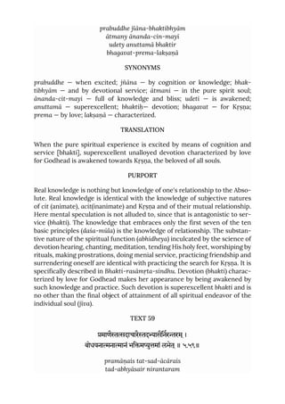 prabuddhe jïāna-bhaktibhyām
ātmany ānanda-cin-mayī
udety anuttamā bhaktir
bhagavat-prema-lakṣaṇā
SYNONYMS
prabuddhe — when excited; jñāna — by cognition or knowledge; bhak-
tibhyām — and by devotional service; ātmani — in the pure spirit soul;
ānanda-cit-mayi — full of knowledge and bliss; udeti — is awakened;
anuttamā — superexcellent; bhaktiḥ— devotion; bhagavat — for Kṛṣṇa;
prema — by love; lakṣaṇā — characterized.
TRANSLATION
When the pure spiritual experience is excited by means of cognition and
service [bhakti], superexcellent unalloyed devotion characterized by love
for Godhead is awakened towards Kṛṣṇa, the beloved of all souls.
PURPORT
Real knowledge is nothing but knowledge of one's relationship to the Abso-
lute. Real knowledge is identical with the knowledge of subjective natures
of cit (animate), acit(inanimate) and Kṛṣṇa and of their mutual relationship.
Here mental speculation is not alluded to, since that is antagonistic to ser-
vice (bhakti). The knowledge that embraces only the first seven of the ten
basic principles (daśa-mūla) is the knowledge of relationship. The substan-
tive nature of the spiritual function (abhidheya) inculcated by the science of
devotion hearing, chanting, meditation, tending His holy feet, worshiping by
rituals, making prostrations, doing menial service, practicing friendship and
surrendering oneself are identical with practicing the search for Kṛṣṇa. It is
specifically described in Bhakti-rasāmṛta-sindhu. Devotion (bhakti) charac-
terized by love for Godhead makes her appearance by being awakened by
such knowledge and practice. Such devotion is superexcellent bhakti and is
no other than the final object of attainment of all spiritual endeavor of the
individual soul (jīva).
TEXT 59
माणैदाचारैदासैिनररम ्।
बोधयनानाानं भिमुमां लभेत ्॥ ५.५९॥
pramāṇais tat-sad-ācārais
tad-abhyāsair nirantaram
 