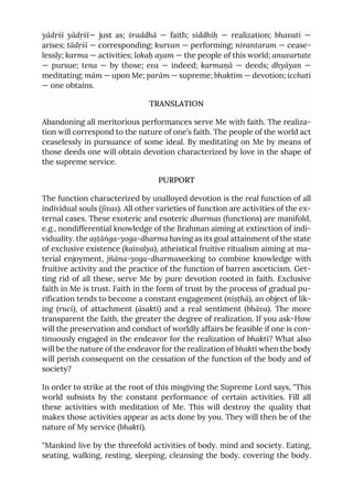 yādṛśī yādṛśī— just as; śraddhā — faith; siddhiḥ — realization; bhavati —
arises; tādṛśī — corresponding; kurvan — performing; nirantaram — cease-
lessly; karma — activities; lokaḥ ayam — the people of this world; anuvartate
— pursue; tena — by those; eva — indeed; karmaṇā — deeds; dhyāyan —
meditating; mām — upon Me; parām — supreme; bhaktim — devotion; icchati
— one obtains.
TRANSLATION
Abandoning all meritorious performances serve Me with faith. The realiza-
tion will correspond to the nature of one’s faith. The people of the world act
ceaselessly in pursuance of some ideal. By meditating on Me by means of
those deeds one will obtain devotion characterized by love in the shape of
the supreme service.
PURPORT
The function characterized by unalloyed devotion is the real function of all
individual souls (jīvas). All other varieties of function are activities of the ex-
ternal cases. These exoteric and esoteric dharmas (functions) are manifold,
e.g., nondifferential knowledge of the Brahman aiming at extinction of indi-
viduality. the aṣṭāṅga-yoga-dharma having as its goal attainment of the state
of exclusive existence (kaivalya), atheistical fruitive ritualism aiming at ma-
terial enjoyment, jñāna-yoga-dharmaseeking to combine knowledge with
fruitive activity and the practice of the function of barren asceticism. Get-
ting rid of all these, serve Me by pure devotion rooted in faith. Exclusive
faith in Me is trust. Faith in the form of trust by the process of gradual pu-
rification tends to become a constant engagement (niṣṭhā), an object of lik-
ing (ruci), of attachment (āsakti) and a real sentiment (bhāva). The more
transparent the faith, the greater the degree of realization. If you ask-How
will the preservation and conduct of worldly affairs be feasible if one is con-
tinuously engaged in the endeavor for the realization of bhakti? What also
will be the nature of the endeavor for the realization of bhakti when the body
will perish consequent on the cessation of the function of the body and of
society?
In order to strike at the root of this misgiving the Supreme Lord says, "This
world subsists by the constant performance of certain activities. Fill all
these activities with meditation of Me. This will destroy the quality that
makes those activities appear as acts done by you. They will then be of the
nature of My service (bhakti).
"Mankind live by the threefold activities of body. mind and society. Eating,
seating, walking, resting, sleeping, cleansing the body. covering the body.
 