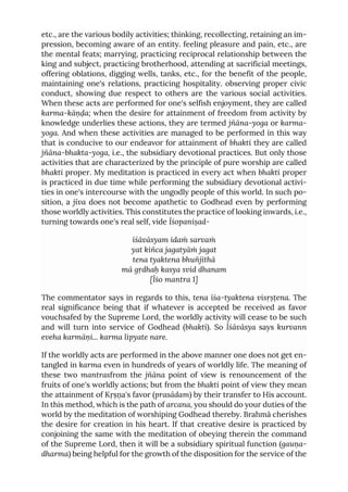 etc., are the various bodily activities; thinking, recollecting, retaining an im-
pression, becoming aware of an entity. feeling pleasure and pain, etc., are
the mental feats; marrying, practicing reciprocal relationship between the
king and subject, practicing brotherhood, attending at sacrificial meetings,
offering oblations, digging wells, tanks, etc., for the benefit of the people,
maintaining one's relations, practicing hospitality. observing proper civic
conduct, showing due respect to others are the various social activities.
When these acts are performed for one's selfish enjoyment, they are called
karma-kāṇḍa; when the desire for attainment of freedom from activity by
knowledge underlies these actions, they are termed jñāna-yoga or karma-
yoga. And when these activities are managed to be performed in this way
that is conducive to our endeavor for attainment of bhakti they are called
jñāna-bhakta-yoga, i.e., the subsidiary devotional practices. But only those
activities that are characterized by the principle of pure worship are called
bhakti proper. My meditation is practiced in every act when bhakti proper
is practiced in due time while performing the subsidiary devotional activi-
ties in one's intercourse with the ungodly people of this world. In such po-
sition, a jīva does not become apathetic to Godhead even by performing
those worldly activities. This constitutes the practice of looking inwards, i.e.,
turning towards one's real self, vide Īśopaniṣad-
īśāvāsyam idaṁ sarvaṁ
yat kiñca jagatyāṁ jagat
tena tyaktena bhuñjīthā
mā gṛdhaḥ kasya svid dhanam
[Īśo mantra 1]
The commentator says in regards to this, tena īśa-tyaktena visṛṣṭena. The
real significance being that if whatever is accepted be received as favor
vouchsafed by the Supreme Lord, the worldly activity will cease to be such
and will turn into service of Godhead (bhakti). So Īśāvāsya says kurvann
eveha karmāṇi... karma lipyate nare.
If the worldly acts are performed in the above manner one does not get en-
tangled in karma even in hundreds of years of worldly life. The meaning of
these two mantrasfrom the jñāna point of view is renouncement of the
fruits of one's worldly actions; but from the bhakti point of view they mean
the attainment of Kṛṣṇa's favor (prasādam) by their transfer to His account.
In this method, which is the path of arcana, you should do your duties of the
world by the meditation of worshiping Godhead thereby. Brahmā cherishes
the desire for creation in his heart. If that creative desire is practiced by
conjoining the same with the meditation of obeying therein the command
of the Supreme Lord, then it will be a subsidiary spiritual function (gauṇa-
dharma) being helpful for the growth of the disposition for the service of the
 