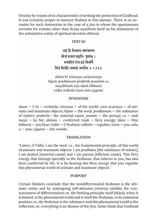 Divinity by reason of its characteristic of seeking the protection of Godhead.
It was certainly proper to instruct Brahmā in this manner. There is no oc-
casion for such instruction in the case of a jīva in whom the spontaneous
aversion for entities other than Kṛṣṇa manifests itself on his attainment of
the substantive entity of spiritual devotion (bhāva).
TEXT 62
अहं िह िव चराचर
बीजं धानं कृ ितः पुमां ।
मयािहतं तेज इदं िबभिष
िवधे िवधेिह मथो जगि ॥ ५.६२॥
ahaṁ hi viśvasya carācarasya
bījaṁ pradhānaṁ prakṛtiḥ pumāṁś ca
mayāhitaṁ teja idaṁ bibharṣi
vidhe vidhehi tvam atho jaganti
SYNONYMS
aham — I; hi — certainly; viśvasya — of the world; cara-acarasya — of ani-
mate and inanimate objects; bījam — the seed; pradhānam — the substance
of matter; prakṛtiḥ— the material cause; pumān — the puruṣa; ca — and;
mayā — by Me; āhitam — conferred; tejaḥ — fiery energy; idam — this;
bibharṣi — you bear; vidhe — O Brahmā; vidhehi — regulate; tvam — you; atha
u — now; jaganti — the worlds.
TRANSLATION
“Listen, O Vidhi, I am the seed, i.e., the fundamental principle, of this world
of animate and inanimate objects. I am pradhāna [the substance of matter],
I am prakṛti [material cause] and I am puruṣa [efficient cause]. This fiery
energy that belongs specially to the Brahman, that inheres in you, has also
been conferred by Me. It is by bearing this fiery energy that you regulate
this phenomenal world of animate and inanimate objects.”
PURPORT
Certain thinkers conclude that the nondifferentiated Brahman is the ulti-
mate entity and by undergoing self-delusion (vivarta) exhibits the con-
sciousness of differentiation; or, the limiting principle itself (Māyā), when it
is limited, is the phenomenal world and is itself the Brahman, in its unlimited
position; or, the Brahman is the substance and this phenomenal world is the
reflection; or, everything is an illusion of the jīva. Some think that Godhead
 