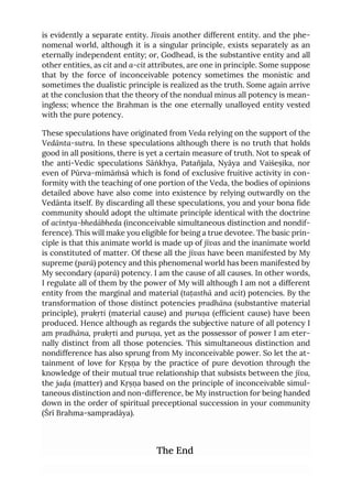 is evidently a separate entity. Jīvais another different entity. and the phe-
nomenal world, although it is a singular principle, exists separately as an
eternally independent entity; or, Godhead, is the substantive entity and all
other entities, as cit and a-cit attributes, are one in principle. Some suppose
that by the force of inconceivable potency sometimes the monistic and
sometimes the dualistic principle is realized as the truth. Some again arrive
at the conclusion that the theory of the nondual minus all potency is mean-
ingless; whence the Brahman is the one eternally unalloyed entity vested
with the pure potency.
These speculations have originated from Veda relying on the support of the
Vedānta-sutra. In these speculations although there is no truth that holds
good in all positions, there is yet a certain measure of truth. Not to speak of
the anti-Vedic speculations Sāṅkhya, Patañjala, Nyāya and Vaiśeṣika, nor
even of Pūrva-mīmāṁsā which is fond of exclusive fruitive activity in con-
formity with the teaching of one portion of the Veda, the bodies of opinions
detailed above have also come into existence by relying outwardly on the
Vedānta itself. By discarding all these speculations, you and your bona fide
community should adopt the ultimate principle identical with the doctrine
of acintya-bhedābheda (inconceivable simultaneous distinction and nondif-
ference). This will make you eligible for being a true devotee. The basic prin-
ciple is that this animate world is made up of jīvas and the inanimate world
is constituted of matter. Of these all the jīvas have been manifested by My
supreme (parā) potency and this phenomenal world has been manifested by
My secondary (aparā) potency. I am the cause of all causes. In other words,
I regulate all of them by the power of My will although I am not a different
entity from the marginal and material (taṭasthā and acit) potencies. By the
transformation of those distinct potencies pradhāna (substantive material
principle), prakṛti (material cause) and puruṣa (efficient cause) have been
produced. Hence although as regards the subjective nature of all potency I
am pradhāna, prakṛti and puruṣa, yet as the possessor of power I am eter-
nally distinct from all those potencies. This simultaneous distinction and
nondifference has also sprung from My inconceivable power. So let the at-
tainment of love for Kṛṣṇa by the practice of pure devotion through the
knowledge of their mutual true relationship that subsists between the jīva,
the jaḍa (matter) and Kṛṣṇa based on the principle of inconceivable simul-
taneous distinction and non-difference, be My instruction for being handed
down in the order of spiritual preceptional succession in your community
(Śrī Brahma-sampradāya).
The End
 