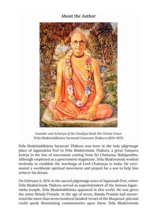 About the Author
Founder and Acharya of the Gauḍīya Math His Divine Grace
Śrīla Bhaktisiddhānta Sarasvatī Goswami Ṭhākura (1874-1937)
Śrīla Bhaktisiddhānta Sarasvatī Ṭhākura was born in the holy pilgrimage
place of Jagannātha Purī to Śrīla Bhaktivinoda Ṭhākura, a great Vaiṣṇava
ācārya in the line of succession coming from Śrī Chaitanya Mahāprabhu.
Although employed as a government magistrate, Śrīla Bhaktivinoda worked
tirelessly to establish the teachings of Lord Chaitanya in India. He envi-
sioned a worldwide spiritual movement and prayed for a son to help him
achieve his dream.
On February 6, 1874, in the sacred pilgrimage town of Jagannath Purī, where
Śrīla Bhaktivinoda Ṭhākura served as superintendent of the famous Jagan-
nātha temple, Śrīla Bhaktisiddhānta appeared in this world. He was given
the name Bimala Prasāda. At the age of seven, Bimala Prasāda had memo-
rized the more than seven hundred Sanskrit verses of the Bhagavad-gītā and
could speak illuminating commentaries upon them. Śrīla Bhaktivinoda
 