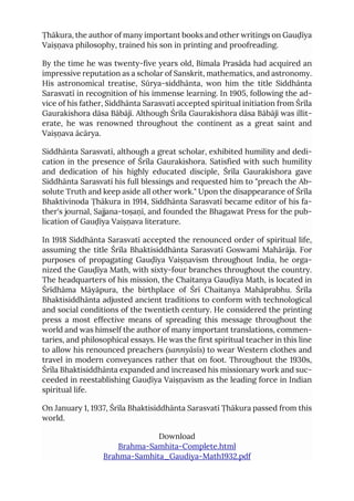Ṭhākura, the author of many important books and other writings on Gauḍīya
Vaiṣṇava philosophy, trained his son in printing and proofreading.
By the time he was twenty-five years old, Bimala Prasāda had acquired an
impressive reputation as a scholar of Sanskrit, mathematics, and astronomy.
His astronomical treatise, Sūrya-siddhānta, won him the title Siddhānta
Sarasvatī in recognition of his immense learning. In 1905, following the ad-
vice of his father, Siddhānta Sarasvatī accepted spiritual initiation from Śrīla
Gaurakishora dāsa Bābājī. Although Śrīla Gaurakishora dāsa Bābājī was illit-
erate, he was renowned throughout the continent as a great saint and
Vaiṣṇava ācārya.
Siddhānta Sarasvatī, although a great scholar, exhibited humility and dedi-
cation in the presence of Śrīla Gaurakishora. Satisfied with such humility
and dedication of his highly educated disciple, Śrīla Gaurakishora gave
Siddhānta Sarasvatī his full blessings and requested him to "preach the Ab-
solute Truth and keep aside all other work." Upon the disappearance of Śrīla
Bhaktivinoda Ṭhākura in 1914, Siddhānta Sarasvatī became editor of his fa-
ther's journal, Sajjana-toṣaṇī, and founded the Bhagawat Press for the pub-
lication of Gauḍīya Vaiṣṇava literature.
In 1918 Siddhānta Sarasvatī accepted the renounced order of spiritual life,
assuming the title Śrīla Bhaktisiddhānta Sarasvatī Goswami Mahārāja. For
purposes of propagating Gauḍīya Vaiṣṇavism throughout India, he orga-
nized the Gauḍīya Math, with sixty-four branches throughout the country.
The headquarters of his mission, the Chaitanya Gauḍīya Math, is located in
Śrīdhāma Māyāpura, the birthplace of Śrī Chaitanya Mahāprabhu. Śrīla
Bhaktisiddhānta adjusted ancient traditions to conform with technological
and social conditions of the twentieth century. He considered the printing
press a most effective means of spreading this message throughout the
world and was himself the author of many important translations, commen-
taries, and philosophical essays. He was the first spiritual teacher in this line
to allow his renounced preachers (sannyāsīs) to wear Western clothes and
travel in modern conveyances rather that on foot. Throughout the 1930s,
Śrīla Bhaktisiddhānta expanded and increased his missionary work and suc-
ceeded in reestablishing Gauḍīya Vaiṣṇavism as the leading force in Indian
spiritual life.
On January 1, 1937, Śrīla Bhaktisiddhānta Sarasvatī Ṭhākura passed from this
world.
Download
Brahma-Samhita-Complete.html
Brahma-Samhita_Gaudiya-Math1932.pdf
 