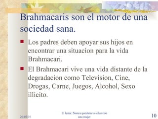 Brahmacaris son el motor de una sociedad sana. Los padres deben apoyar sus hijos en encontrar una situacion para la vida Brahmacari. El Brahmacari vive una vida distante de la degradacion como Television, Cine, Drogas, Carne, Juegos, Alcohol, Sexo illicito. 20/07/10 El lema: Nunca quedarse a solas con una mujer 