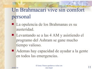Un Brahmacari vive sin comfort personal   La opulencia de los Brahmanas es su austeridad. Levantando se a las 4 AM y asistiendo el programo del Ashram se gane mucho tiempo valioso. Ademas hay capacidad de ayudar a la gente en todos las emergencias. 20/07/10 El lema: Nunca quedarse a solas con una mujer 