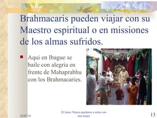 Brahmacaris pueden viajar con su Maestro espiritual o en missiones de los almas sufridos. Aqui en Ibague se baile con alegria en frente de Mahaprabhu con los Brahmacaries. 20/07/10 El lema: Nunca quedarse a solas con una mujer 