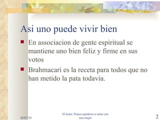 Asi uno puede vivir bien En associacion de gente espiritual se mantiene uno bien feliz y firme en sus votos Brahmacari es la receta para todos que no han metido la pata todavia. 20/07/10 El lema: Nunca quedarse a solas con una mujer 