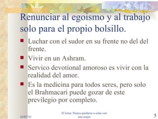 Renunciar al egoismo y al trabajo solo para el propio bolsillo. Luchar con el sudor en su frente no del del frente. Vivir en un Ashram. Servico devotional amoroso es vivir con la realidad del amor. Es la medicina para todos seres, pero solo el Brahmacari puede gozar de este previlegio por completo. 20/07/10 El lema: Nunca quedarse a solas con una mujer 