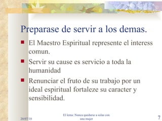 Preparase de servir a los demas. El Maestro Espiritual represente el interess comun. Servir su cause es servicio a toda la humanidad Renunciar el fruto de su trabajo por un ideal espiritual fortaleze su caracter y sensibilidad. 20/07/10 El lema: Nunca quedarse a solas con una mujer 