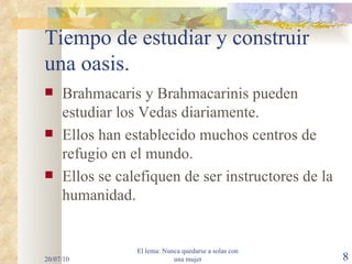 Tiempo de estudiar y construir una oasis. Brahmacaris y Brahmacarinis pueden estudiar los Vedas diariamente. Ellos han establecido muchos centros de refugio en el mundo. Ellos se calefiquen de ser instructores de la humanidad. 20/07/10 El lema: Nunca quedarse a solas con una mujer 